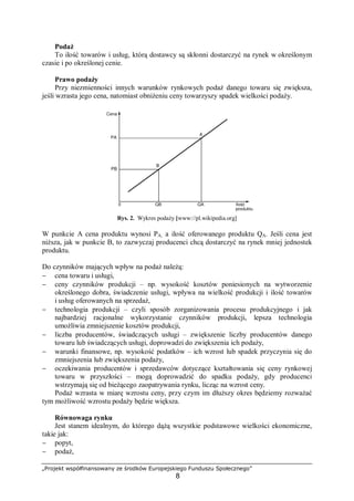 „Projekt współfinansowany ze środków Europejskiego Funduszu Społecznego”
8
Podaż
To ilość towarów i usług, którą dostawcy są skłonni dostarczyć na rynek w określonym
czasie i po określonej cenie.
Prawo podaży
Przy niezmienności innych warunków rynkowych podaż danego towaru się zwiększa,
jeśli wzrasta jego cena, natomiast obniżeniu ceny towarzyszy spadek wielkości podaży.
Rys. 2. Wykres podaży [www://pl.wikipedia.org]
W punkcie A cena produktu wynosi PA, a ilość oferowanego produktu QA. Jeśli cena jest
niższa, jak w punkcie B, to zazwyczaj producenci chcą dostarczyć na rynek mniej jednostek
produktu.
Do czynników mających wpływ na podaż należą:
− cena towaru i usługi,
− ceny czynników produkcji – np. wysokość kosztów poniesionych na wytworzenie
określonego dobra, świadczenie usługi, wpływa na wielkość produkcji i ilość towarów
i usług oferowanych na sprzedaż,
− technologia produkcji – czyli sposób zorganizowania procesu produkcyjnego i jak
najbardziej racjonalne wykorzystanie czynników produkcji, lepsza technologia
umożliwia zmniejszenie kosztów produkcji,
− liczba producentów, świadczących usługi – zwiększenie liczby producentów danego
towaru lub świadczących usługi, doprowadzi do zwiększenia ich podaży,
− warunki finansowe, np. wysokość podatków – ich wzrost lub spadek przyczynia się do
zmniejszenia lub zwiększenia podaży,
− oczekiwania producentów i sprzedawców dotyczące kształtowania się ceny rynkowej
towaru w przyszłości – mogą doprowadzić do spadku podaży, gdy producenci
wstrzymają się od bieżącego zaopatrywania rynku, licząc na wzrost ceny.
Podaż wzrasta w miarę wzrostu ceny, przy czym im dłuższy okres będziemy rozważać
tym możliwość wzrostu podaży będzie większa.
Równowaga rynku
Jest stanem idealnym, do którego dążą wszystkie podstawowe wielkości ekonomiczne,
takie jak:
− popyt,
− podaż,
 