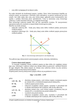„Projekt współfinansowany ze środków Europejskiego Funduszu Społecznego”
9
− ceny dóbr występujących na danym rynku.
Na rynku dochodzi do konfrontacji popytu i podaży. Ilości, które konsumenci kupiliby po
różnych cenach, są zestawiane z ilościami, które sprzedawcy są gotowi zaoferować po tych
cenach. Jest tylko jedna taka cena, przy której popyt zgłaszany przez konsumentów jest
zgodny z podażą oferowaną przez sprzedawców. Cenę tę nazywamy ceną równowagi
rynkowej, o rynku natomiast mówimy, że osiągnął równowagę.
Stan równowagi rynkowej (punkt PO) nie jest zjawiskiem trwałym. W rzeczywistości
najczęściej mamy do czynienia ze stanem braku równowagi na rynku.
Możliwe są wtedy sytuacje:
− nadwyżki rynkowej (B) – kiedy przy danej cenie dobra wielkość podaży przewyższa
wielkość popytu,
− niedoboru rynkowego (A) – kiedy przy danej cenie dobra wielkość popytu przewyższa
wielkość podaży.
Rys. 3. Cena równowagi rynkowej [www://pl.wikipedia.org]
Trzy główne typy elastyczności cenowej popytu: prosta, mieszana, dochodowa,
Cenowa elastyczność popytu
To stosunek względnej zmiany wielkości popytu na dane dobro do względnej zmiany
jego ceny. Informuje o wpływie wahań ceny danego dobra na gotowość i zdolność klientów
do jego zakupów Siłę reakcji popytu na zmianę ceny rynkowej mierzy się przy pomocy
współczynnika prostej elastyczności popytu.
Współczynnik cenowej elastyczności popytu oblicza się na podstawie wzoru:
Edp = (-1)Δ D/D : Δ P/P
gdzie:
Δ D = D1 – D0
− absolutna zmiana popytu, czyli różnica między rozmiarami popytu
po zmianie (D1), a rozmiarami popytu przed zmianą (D2),
D = D0 − wielkość popytu przed zmianą,
Δ D/D
− relatywna (względna) zmiana popytu, wyrażana w procentach lub
w ułamku (dziesiętnym lub zwykłym), albo liczbą całkowitą,
Δ P = P1 – P0
− absolutna zmiana ceny, czyli różnica między wysokością ceny po
zmianie (P1), a wysokością ceny przed zmianą (P0),
P = P0 − wysokość ceny przed zmianą,
Δ P/P
− relatywna (względna) zmiana ceny, wyrażana w procentach lub
w ułamku (dziesiętnym lub zwykłym), albo liczbą całkowitą.
 