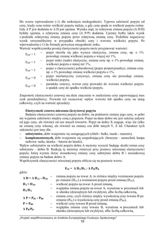 „Projekt współfinansowany ze środków Europejskiego Funduszu Społecznego”
10
Do wzoru wprowadzono (-1) dla uniknięcia niedogodności. Typowa zależność popytu od
ceny, kiedy cena rośnie wielkość popytu maleje, a gdy cena spada to wielkość popytu rośnie.
Gdy Δ P jest dodatnia to Δ D jest ujemna. Wynika stąd, że relatywna zmiana popytu (Δ D/D)
byłaby ujemna, a relatywna zmiana ceny (Δ P/P) dodatnia. Ujemny byłby także wynik
z podziału relatywnej zmiany popytu przez relatywną zmianę ceny. Podobnie negatywny
wynik otrzymalibyśmy w przypadku obniżki ceny i wzrostu wielkości popytu. Po
wprowadzeniu (-1) do formuły powyższa niezgodność znika.
Wartość współczynnika prostej elastyczności popytu może przyjmować wartości:
EDP > 1
− popyt określa się jako wysoce elastyczny, zmiana ceny, np. o 1%
powoduje zmianę wielkości popytu o więcej niż 1%,
EDP < 1
− popyt nisko (mało) elastyczny, zmiana ceny np. o 1% powoduje zmianę
wielkości popytu o mniej niż 1%,
EDP = 1
− popyt o elastyczności jednostkowej (popyt proporcjonalny), zmiana ceny
np. o 1% powoduje zmianę wielkości popytu o 1%,
EDP = 0
− popyt nieelastyczny (sztywny), zmiana ceny nie powoduje zmiany
wielkości popytu,
EDP < 0
− paradoks cenowy, wzrost ceny prowadzi do wzrostu wielkości popytu
a spadek ceny do spadku wielkości popytu.
Znajomość elastyczności cenowej ma duże znaczenie w znalezieniu ceny zapewniającej max
zysk przedsiębiorcy. Pozwala też oszacować wpływ wzrostu lub spadku ceny na utarg
całkowity, czyli na wartość sprzedaży.
Elastyczność cenowa mieszana (krzyżowa) popytu
Badanie elastyczności cenowej popytu na dobro, na podstawie zmiany jego ceny, w pełni
nie wyjaśnia zależności między ceną a popytem. Popyt na dane dobro nie jest zależny jedynie
od jego ceny, ale również od cen innych towarów. Popyt na dobro X reaguje, więc nie tylko
na zmianę ceny własnej, ale również na zmiany cen dóbr innych Y, Z itd. Charakter tych
zależności jest inny dla:
− substytutów, dóbr wzajemnie się zastępujących (chleb - bułki, masło - masmix),
− komplementarnych, dóbr wzajemnie się uzupełniających: (benzyna – samochód, lampa
naftowa- nafta, latarka – bateria do latarki).
Wpływ substytutów na wielkość popytu dobra A możemy wyrazić badając skutki zmian ceny
substytutu – dobra B. Reakcję tę możemy zmierzyć przy pomocy mieszanej elastyczności
popytu, którą wyraża iloraz stosunkowej zmiany ceny substytutu dobra B i stosunkowej
zmiany popytu na badane dobro A.
Współczynnik elastyczności mieszanej popytu oblicza się na postawie wzoru:
EM = Δ DA/DA : Δ PB/PB
gdzie:
Δ D = Δ DA1 - DA0
− zmiana popytu na towar A, to różnica między rozmiarami popytu
po zmianie (DA1) a rozmiarami popytu przed zmianą (DA0),
DA = DA0 − wielkość popytu na towar A przed zmianą,
DA/DA
− względna zmiana popytu na towar A, wyrażona w procentach lub
w ułamku (dziesiętnym lub zwykłym), albo liczbą całkowitą,
Δ P = PB1 - PB0
− zmiana ceny, czyli różnica między wysokością ceny towaru B po
zmianie (PB1) a wysokością ceny przed zmianą (PB0),
P = PB0 − wielkość ceny towaru B przed zmianą,
Δ PB/PB
− względna zmiana ceny towaru B, wyrażona w procentach lub
ułamku (dziesiętnym lub zwykłym), albo liczbą całkowitą.
 