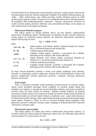 „Projekt współfinansowany ze środków Europejskiego Funduszu Społecznego”
11
W przeciwieństwie do elastyczności cenowej popytu, która jest z reguły ujemna, elastyczność
mieszana popytu może być zarówno ujemna jak i dodatnia. Przy dobrach substytucyjnych, np.
bułka – chleb, podwyższenie ceny chleba powoduje zwykle obniżenie popytu na chleb
i podwyższenie popytu na bułki. Przejawia się to w dodatniej elastyczności mieszanej popytu.
W przypadku dóbr komplementarnych, samochód – benzyna, elastyczność mieszana ma
zwykle wartość ujemną, ponieważ obniżenie ceny samochodu powoduje wzrost popytu na
auto i jednocześnie wzrost popytu na benzynę.
Elastyczność dochodowa popytu
Siłę reakcji popytu na zmianę dochodu mierzy się przy pomocy współczynnika
elastyczności dochodowej popytu. Współczynnik ten definiuje się jako stosunek relatywnej
zmiany popytu do relatywnej zmiany dochodu. Do obliczenia elastyczności dochodowej
popytu wykorzystuję się wzór.
EDY = Δ D/D : Δ Y/Y
gdzie:
Δ D = D1 – D0
− zmiana popytu, czyli różnica między rozmiarami popytu po zmianie
(D1), a rozmiarami popytu przed zmianą (D2),
D = D0 − wielkość popytu przed zmianą,
Δ D/D
− względna zmiana popytu, wyrażana w procentach lub w ułamku
(dziesiętnym lub zwykłym), albo liczbą całkowitą,
Δ Y = Y1 – Y0
− zmiana dochodu, czyli różnica między wysokością dochodu po
zmianie (Y1) a wysokością dochodu przed zmianą (Y0),
Y = Y0 − wielkość dochodu przed zmianą,
Δ Y/Y
− względna zmiana dochodu, wyrażona w procentach lub w ułamku
(dziesiętnym lub zwykłym), albo liczbą całkowitą.
W miarę wzrostu dochodów jesteśmy w stanie coraz pełniej zaspakajać nasze potrzeby.
Potrzeby te zaspakajamy poprzez nabywanie większej ilości poszczególnych towarów lub
poprzez zastępowanie towarów jakościowo gorszych i tańszych, towarami jakościowo
lepszymi i droższymi.
Prawo Engla
Wraz ze wzrostem dochodów udział dochodów przeznaczonych na żywność maleje.
Zatem wzrost dochodów powoduje wzrost wydatków na żywność, jednak udział tych
wydatków jest mniejszy w stosunku do wzrostu dochodów ludności, czyli popyt i wydatki na
żywność rosną, ale rosną wolniej niż dochody i globalne wydatki ludności. Na artykuły
żywnościowe popyt zmienia się w mniejszym stopniu niż dochód. Współczynnik dochodowej
elastyczności popytu na żywność będzie mniejszy od jedności, czyli – popyt mało elastyczny.
W odniesieniu do dóbr niższego rzędu współczynnik dochodowej elastyczności popytu będzie
często ujemny. Wynika to z faktu, że wraz ze wzrostem dochodu ludzie rezygnują z dóbr
jakościowo gorszych i tańszych, niższego rzędu, zastępując je dobrami jakościowo lepszymi
i droższymi, wyższego rzędu.
Elastyczność cenowa podaży
Siłę reakcji podaży na zmianę ceny mierzy współczynnik elastyczności cenowej. To
stosunek relatywnej zmiany podaży do relatywnej zmiany ceny. Do obliczania elastyczności
cenowej podaży (ES) wykorzystuje się wzór:
Es = Δ S/S : Δ P/P
 