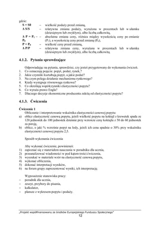 „Projekt współfinansowany ze środków Europejskiego Funduszu Społecznego”
12
gdzie:
S = S0 − wielkość podaży przed zmianą,
Δ S/S − relatywna zmiana podaży, wyrażona w procentach lub w ułamku
(dziesiętnym lub zwykłym), albo liczbą całkowitą,
Δ P = P1 –
P0
− absolutna zmiana ceny, różnica między wysokością ceny po zmianie
(P1), a wysokością ceny przed zmianą (P0),
P = P0 − wielkość ceny przed zmianą,
Δ P/P − relatywna zmiana ceny, wyrażana w procentach lub w ułamku
(dziesiętnym lub zwykłym), albo liczbą całkowitą.
4.1.2. Pytania sprawdzające
Odpowiadając na pytania, sprawdzisz, czy jesteś przygotowany do wykonania ćwiczeń.
1. Co oznaczają pojęcia: popyt, podaż, rynek,?
2. Jakie czynniki kształtują popyt, a jakie podaż?
3. Na czym polega działanie mechanizmu rynkowego?
4. Kiedy występuje równowaga rynkowa?
5. Co określają współczynniki elastyczności popytu?
6. Co wyraża prawo Engla?
7. Dlaczego decyzje ekonomiczne producenta zależą od elastyczności popytu?
4.1.3. Ćwiczenia
Ćwiczenie 1
Obliczanie i interpretowanie wskaźnika elastyczności cenowej popytu:
a) oblicz elastyczność cenową popytu, jeżeli wielkość popytu na koktajl z krewetek spada ze
120 jednostek do 100 jednostek dziennie przy wzroście ceny koktajlu z 50 do 60 jednostek
za porcję,
b) oblicz, o jaki % wzrośnie popyt na lody, jeżeli ich cena spadnie o 30% przy wskaźniku
elastyczności cenowej popytu 2,5.
Sposób wykonania ćwiczenia
Aby wykonać ćwiczenie, powinieneś:
1) zapoznać się z materiałem nauczania w poradniku dla ucznia,
2) przeanalizować wiadomości w pod kątem treści ćwiczenia,
3) wyszukać w materiale wzór na elastyczność cenową popytu,
4) wykonać obliczenia,
5) dokonać interpretacji wyników,
6) na forum grupy zaprezentować wyniki, ich interpretację.
Wyposażenie stanowiska pracy:
− poradnik dla ucznia,
− zeszyt, przybory do pisania,
− kalkulator,
− plansze z wykresem popytu i podaży.
 