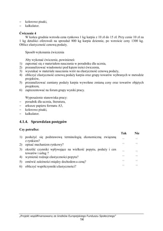 „Projekt współfinansowany ze środków Europejskiego Funduszu Społecznego”
14
− kolorowe pisaki,
− kalkulator.
Ćwiczenie 4
W końcu grudnia wzrosła cena rynkowa 1 kg karpia z 10 zł do 15 zł. Przy cenie 10 zł za
1 kg detaliści oferowali na sprzedaż 800 kg karpia dziennie, po wzroście ceny 1300 kg.
Oblicz elastyczność cenową podaży.
Sposób wykonania ćwiczenia
Aby wykonać ćwiczenie, powinieneś:
1) zapoznać się z materiałem nauczania w poradniku dla ucznia,
2) przeanalizować wiadomości pod kątem treści ćwiczenia,
3) wyszukać w materiale nauczania wzór na elastyczność cenową podaży,
4) obliczyć elastyczność cenową podaży karpia oraz grupy towarów wybranych w metodzie
projektów,
5) przeanalizować zamiany podaży karpia wywołane zmianą ceny oraz towarów objętych
projektem,
6) zaprezentować na forum grupy wyniki pracy.
Wyposażenie stanowiska pracy:
− poradnik dla ucznia, literatura,
− arkusze papieru formatu A3,
− kolorowe pisaki,
− kalkulator.
4.1.4. Sprawdzian postępów
Czy potrafisz:
Tak Nie
1) posłużyć się podstawową terminologią ekonomiczną związaną
z rynkiem? ¨ ¨
2) opisać mechanizm rynkowy? ¨ ¨
3) określić czynniki wpływające na wielkość popytu, podaży i cen
towarów i usług ? ¨ ¨
4) wymienić rodzaje elastyczności popytu? ¨ ¨
5) omówić zależności między dochodem a ceną? ¨ ¨
6) obliczyć współczynniki elastyczności? ¨ ¨
 