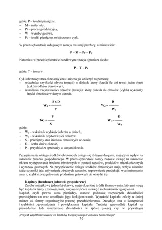„Projekt współfinansowany ze środków Europejskiego Funduszu Społecznego”
16
gdzie: P – środki pieniężne,
− M – materiały,
− Pr – proces produkcyjny,
− W – wyroby gotowe,
− P1 – środki pieniężne zwiększone o zysk.
W przedsiębiorstwie usługowym rotacja ma inny przebieg, a mianowicie:
P – M – Pr – P1
Natomiast w przedsiębiorstwie handlowym rotacja ogranicza się do:
P – T – P1
gdzie: T – towary.
Cykl obrotowy trwa określony czas i można go obliczyć za pomocą:
– wskaźnika szybkości obrotu (rotacji) w dniach, który określa ile dni trwał jeden obrót
(cykl) środków obrotowych,
– wskaźnika częstotliwości obrotów (rotacji), który określa ile obrotów (cykli) wykonały
środki obrotowe w danym okresie.
S x D D
Wd = ——— Wd = ———
P Wc
P D
Wc = —— Wc = ——
S Wd
gdzie:
− Wd – wskaźnik szybkości obrotu w dniach,
− Wc – wskaźnik częstotliwości obrotów,
− S – przeciętny stan środków obrotowych w czasie,
− D – liczba dni w okresie,
− P – przychód ze sprzedaży w danym okresie.
Przyspieszenie obiegu środków obrotowych osiąga się różnymi drogami, mającymi wpływ na
skracanie procesu gospodarczego. W przedsiębiorstwie należy zwrócić uwagę na skrócenie
okresu występowania środków obrotowych w postaci zapasów, produktów niezakończonych
i wyrobów gotowych. Na przyspieszenie obiegu środków obrotowych mają wpływ również
takie czynniki jak: upłynnienie zbędnych zapasów, usprawnienie produkcji, wyeliminowanie
awarii, szybkie przygotowanie produktów gotowych do wysyłki itp.
Kapitały (fundusze) jednostki gospodarczej
Zasoby majątkowe jednostki-aktywa, maja określone źródła finansowania, którymi mogą
być kapitał własny i zobowiązania, nazywane przez ustawę o rachunkowości pasywami.
Kapitał, czyli pewna suma pieniędzy, stanowi podstawę rozpoczęcia działalności
przedsiębiorstwa oraz umożliwia jego funkcjonowanie. Wysokość kapitału zależy w dużej
mierze od formy organizacyjno-prawnej przedsiębiorstwa. Decyduje ona o dostępności
i szybkości zgromadzenia i powiększenia kapitału. Trudniej zgromadzić kapitał na
prowadzenie lub rozszerzenie działalności w spółce jawnej czy w prywatnym
 