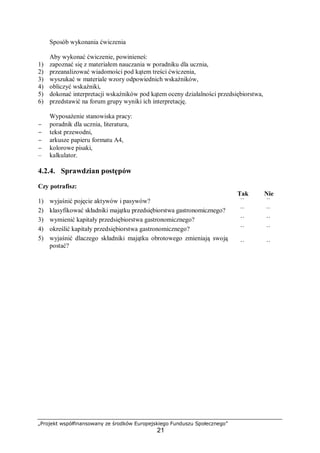 „Projekt współfinansowany ze środków Europejskiego Funduszu Społecznego”
21
Sposób wykonania ćwiczenia
Aby wykonać ćwiczenie, powinieneś:
1) zapoznać się z materiałem nauczania w poradniku dla ucznia,
2) przeanalizować wiadomości pod kątem treści ćwiczenia,
3) wyszukać w materiale wzory odpowiednich wskaźników,
4) obliczyć wskaźniki,
5) dokonać interpretacji wskaźników pod kątem oceny działalności przedsiębiorstwa,
6) przedstawić na forum grupy wyniki ich interpretację.
Wyposażenie stanowiska pracy:
− poradnik dla ucznia, literatura,
− tekst przewodni,
− arkusze papieru formatu A4,
− kolorowe pisaki,
– kalkulator.
4.2.4. Sprawdzian postępów
Czy potrafisz:
Tak Nie
1) wyjaśnić pojęcie aktywów i pasywów? ¨ ¨
2) klasyfikować składniki majątku przedsiębiorstwa gastronomicznego? ¨ ¨
3) wymienić kapitały przedsiębiorstwa gastronomicznego? ¨ ¨
4) określić kapitały przedsiębiorstwa gastronomicznego? ¨ ¨
5) wyjaśnić dlaczego składniki majątku obrotowego zmieniają swoją
postać? ¨ ¨
 
