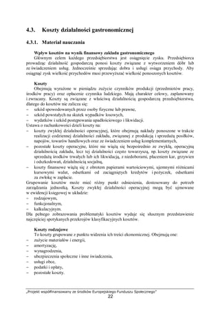 „Projekt współfinansowany ze środków Europejskiego Funduszu Społecznego”
22
4.3. Koszty działalności gastronomicznej
4.3.1. Materiał nauczania
Wpływ kosztów na wynik finansowy zakładu gastronomicznego
Głównym celem każdego przedsiębiorstwa jest osiągnięcie zysku. Przedsiębiorca
prowadząc działalność gospodarczą ponosi koszty związane z wytworzeniem dóbr lub
ze świadczeniem usług. Jednocześnie sprzedając dobra i usługi osiąga przychody. Aby
osiągnąć zysk wielkość przychodów musi przewyższać wielkość ponoszonych kosztów.
Koszty
Obejmują wyrażone w pieniądzu zużycie czynników produkcji (przedmiotów pracy,
środków pracy) oraz opłacenie czynnika ludzkiego. Mają charakter celowy, zaplanowany
i zwracany. Koszty są związane z właściwą działalnością gospodarczą przedsiębiorstwa,
dlatego do kosztów nie zalicza się:
− szkód spowodowanych przez osoby fizyczne lub prawne,
− szkód powstałych na skutek wypadków losowych,
− wydatków i szkód postępowania upadłościowego i likwidacji.
Ustawa o rachunkowości dzieli koszty na:
− koszty zwykłej działalności operacyjnej, które obejmują nakłady ponoszone w trakcie
realizacji codziennej działalności zakładu, związanej z produkcją i sprzedażą posiłków,
napojów, towarów handlowych oraz ze świadczeniem usług komplementarnych,
− pozostałe koszty operacyjne, które nie wiążą się bezpośrednio ze zwykłą, operacyjną
działalnością zakładu, lecz tej działalności często towarzyszą, np. koszty związane ze
sprzedażą środków trwałych lub ich likwidacją, z niedoborami, płaceniem kar, grzywien
i odszkodowań, działalnością socjalną,
− koszty finansowe wiążą się z obrotem papierami wartościowymi, ujemnymi różnicami
kursowymi walut, odsetkami od zaciągniętych kredytów i pożyczek, odsetkami
za zwłokę w zapłacie.
Grupowanie kosztów może mieć różny punkt odniesienia, dostosowany do potrzeb
zarządzania jednostką. Koszty zwykłej działalności operacyjnej mogą być ujmowane
w ewidencji księgowej w układzie:
− rodzajowym,
− funkcjonalnym,
− kalkulacyjnym.
Dla pełnego zobrazowania problematyki kosztów wydaje się słusznym przedstawienie
najczęściej spotykanych przekrojów klasyfikacyjnych kosztów.
Koszty rodzajowe
To koszty grupowane z punktu widzenia ich treści ekonomicznej. Obejmują one:
− zużycie materiałów i energii,
− amortyzację,
− wynagrodzenia,
− ubezpieczenia społeczne i inne świadczenia,
− usługi obce,
− podatki i opłaty,
− pozostałe koszty.
 