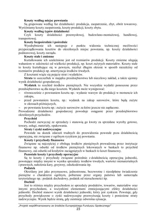 „Projekt współfinansowany ze środków Europejskiego Funduszu Społecznego”
23
Koszty według miejsc powstania
Są grupowane według faz działalności: produkcja, zaopatrzenie, zbyt, obrót towarowy.
Wyróżniamy koszty zaopatrzenia, koszty produkcji, koszty zbytu.
Koszty według typów działalności
Czyli koszty działalności przemysłowej, budowlano-montażowej, handlowej,
transportowej.
Koszty bezpośrednie i pośrednie
Wyodrębnienie ich następuje z punktu widzenia technicznej możliwości
przyporządkowania kosztów do określonych miejsc powstania, np. koszty działalności
podstawowej, koszty zarządu.
Koszty stałe i zmienne
Kształtowanie ich uzależnione jest od rozmiarów produkcji. Koszty zmienne ulegają
wahaniom w zależności od wielkości produkcji, np. koszt zużytych materiałów. Koszty stałe
to koszty kształtujące się w pewnym, niezbyt długim okresie w sposób niezależny od
rozmiarów produkcji np. amortyzacja środków trwałych.
Z kosztami wiąże się pojęcie strat i wydatków.
Strata to uszczerbek w majątku przedsiębiorstwa lub niecelowy nakład, a także ujemny
wynik działalności gospodarczej.
Wydatek to rozchód środków pieniężnych. Nie wszystkie wydatki ponoszone przez
przedsiębiorstwo są dla niego kosztem. Wydatek może występować:
− równocześnie z powstaniem kosztu np.: wydanie warzyw do produkcji w momencie ich
zakupu,
− przed powstaniem kosztu, np.: wydatek na zakup surowców, które będą zużyte
w okresach późniejszych,
− po powstaniu kosztu np.: zużycie surowców za które jeszcze nie zapłacono.
Prowadzenie działalności gospodarczej powoduje osiąganie przez przedsiębiorstwo
określonych przychodów.
Przychód
Pochodzi zazwyczaj ze sprzedaży i stanowią go kwoty za sprzedane wyroby gotowe,
towary, usługi, materiały, opakowania.
Straty i zyski nadzwyczajne
Powstałe na skutek zdarzeń trudnych do przewidzenia powstałe poza działalnością
operacyjną, nie związane z ogólnym ryzykiem jej powstania.
Koszty i przychody finansowe
Związane są najczęściej z obsługą środków pieniężnych prowadzoną przez instytucje
finansowe np. odsetki od środków pieniężnych lokowanych w bankach to przychód
finansowy, zaś odsetki od kredytów zaciągniętych w bankach to koszt finansowy.
Pozostałe koszty i przychody operacyjne
Są to koszty i przychody związane pośrednio z działalnością operacyjną jednostki,
powstające między innymi w wyniku sprzedaży środków trwałych, wartości niematerialnych
i prawnych, nałożenia kary, grzywny, odszkodowania itp.
Podatek
Określany jest jako przymusowe, jednostronne, bezzwrotne i nieodpłatne świadczenie
pieniężne o charakterze ogólnym, pobierane przez organy państwa lub samorządu
terytorialnego np.: podatek dochodowy, podatek od nieruchomości itp.
Dochód
Jest to różnica między przychodem ze sprzedaży produktów, towarów, materiałów oraz
innymi przychodami, a wszystkimi elementami zmniejszającymi efekty działalności
jednostki. Dochód stanowi wynik działalności jednostki, który jest zyskiem. Powstaje, gdy
przychody powiększone o zyski nadzwyczajne przewyższają koszty i poniesione straty
nadzwyczajne. Wynik będzie stratą, gdy zaistnieje odwrotna sytuacja.
 