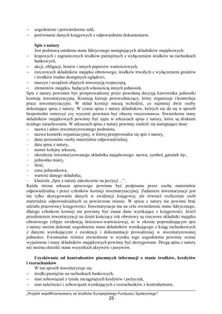 „Projekt współfinansowany ze środków Europejskiego Funduszu Społecznego”
25
− uzgodnienie i potwierdzenie sald,
− porównanie danych księgowych z odpowiednimi dokumentarni.
Spis z natury
Jest podstawą ustalenia stanu faktycznego następujących składników majątkowych:
− krajowych i zagranicznych środków pieniężnych z wyłączeniem środków na rachunkach
bankowych,
− akcji, obligacji, bonów i innych papierów wartościowych,
− rzeczowych składników majątku obrotowego; środków trwałych z wyłączeniem gruntów
i środków trudno dostępnych oglądowi,
− maszyn i urządzeń objętych inwestycją rozpoczętą,
− elementów majątku, będących własnością innych jednostek.
Spis z natury powinien być przeprowadzony przez powołaną decyzją kierownika jednostki
komisję inwentaryzacyjną. Komisją kieruje przewodniczący, który organizuje i kontroluje
prace inwentaryzacyjne. W skład komisji muszą wchodzić, co najmniej dwie osoby
dokonujące spisu z natury. W czasie spisu z natury składników, których nie da się w sposób
bezpośredni zmierzyć czy wycenić powinien być obecny rzeczoznawca. Stwierdzone stany
składników majątkowych powinny być ujęte w arkuszach spisu z natury, które są drukami
ścisłego zarachowania. W arkuszach spisu z natury powinny znaleźć się następujące dane:
– nazwa i adres inwentaryzowanego podmiotu,
– nazwa komórki organizacyjnej, w której przeprowadza się spis z natury,
– dane personalne osoby materialnie odpowiedzialnej,
– data spisu z natury,
– numer kolejny arkusza,
– określenie inwentaryzowanego składnika majątkowego: nazwa, symbol, gatunek itp.,
– jednostka miary,
– ilość,
– cena jednostkowa,
– wartość danego składnika,
– klauzula „Spis z natury zakończono na pozycji ...”.
Każda strona arkusza spisowego powinna być podpisana przez osobę materialnie
odpowiedzialną i przez członków komisji inwentaryzacyjnej. Zadaniem inwentaryzacji jest
nie tylko skorygowanie danych w ewidencji księgowej, ale również rozliczenie osób
materialnie odpowiedzialnych za powierzone mienie. W spisie z natury nie powinni brać
udziału pracownicy księgowości. Inwentaryzacja ma na celu stwierdzenie stanu faktycznego,
dlatego członkom komisji nie powinny być znane dane wynikające z księgowości. Jeżeli
przedmiotem inwentaryzacji na dzień kończący rok obrotowy są rzeczowe składniki majątku
obrotowego (objęte ewidencją ilościowo-wartościową), to w okresie poprzedzającym spis
z natury można dokonać uzgodnienia stanu składników wynikającego z ksiąg rachunkowych
z danymi wynikającymi z ewidencji i dokumentacji prowadzonej w inwentaryzowanej
jednostce. Ewentualne różnice stwierdzone w wyniku tego uzgodnienia powinny zostać
wyjaśnione i stany składników majątkowych powinny być skorygowane. Drogą spisu z natury
nie można określić stanu wszystkich aktywów i pasywów.
Uzyskiwanie od kontrahentów pisemnych informacji o stanie środków, kredytów
i rozrachunków
W ten sposób inwentaryzuje się:
− środki pieniężne na rachunkach bankowych,
− stan zobowiązań z tytułu zaciągniętych kredytów i pożyczek,
− stan należności i zobowiązań wynikających z rozrachunków z kontrahentami,
 