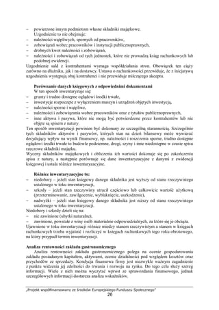 „Projekt współfinansowany ze środków Europejskiego Funduszu Społecznego”
26
− powierzone innym podmiotom własne składniki majątkowe.
Uzgodnienie to nie obejmuje:
− należności wątpliwych, spornych od pracowników,
− zobowiązań wobec pracowników i instytucji publicznoprawnych,
− drobnych kwot należności i zobowiązań,
− należności i zobowiązań od tych jednostek, które nie prowadzą ksiąg rachunkowych lub
podobnej ewidencji.
Uzgodnienie sald z kontrahentami wymaga współdziałania stron. Obowiązek ten ciąży
zarówno na dłużniku, jak i na dostawcy. Ustawa o rachunkowości przewiduje, że z inicjatywą
uzgodnienia występują obaj kontrahenci i nie przewiduje milczącego akceptu.
Porównanie danych księgowych z odpowiednimi dokumentami
W ten sposób inwentaryzuje się:
− grunty i trudno dostępne oglądowi środki trwałe,
− inwestycje rozpoczęte z wyłączeniem maszyn i urządzeń objętych inwestycją,
− należności sporne i wątpliwe,
− należności i zobowiązania wobec pracowników oraz z tytułów publicznoprawnych,
− inne aktywa i pasywa, które nie mogą być potwierdzone przez kontrahentów lub nie
objęte są spisem z natury.
Ten sposób inwentaryzacji powinien być dokonany ze szczególną starannością. Szczególnie
tych składników aktywów i pasywów, których stan na dzień bilansowy może wywierać
decydujący wpływ na wynik finansowy, np. należności i roszczenia sporne, trudno dostępne
oglądowi środki trwałe to budowle podziemne, drogi, szyny i inne niedostępne w czasie spisu
rzeczowe składniki majątku.
Wyceny składników majątkowych i obliczenia ich wartości dokonuje się po zakończeniu
spisu z natury, a następnie porównuje się dane inwentaryzacyjne z danymi z ewidencji
księgowej i ustala różnice inwentaryzacyjne.
Różnice inwentaryzacyjne to:
− niedobory – jeżeli stan księgowy danego składnika jest wyższy od stanu rzeczywistego
ustalonego w toku inwentaryzacji,
− szkody – jeżeli stan rzeczywisty utracił częściowo lub całkowicie wartość użytkową
(przeterminowanie, zawilgocenie, wyblaknięcie, uszkodzenie),
− nadwyżki – jeżeli stan księgowy danego składnika jest niższy od stanu rzeczywistego
ustalonego w toku inwentaryzacji.
Niedobory i szkody dzieli się na:
− nie zawinione (ubytki naturalne),
− zawinione, powstałe z winy osób materialnie odpowiedzialnych, za które się je obciąża.
Ujawnione w toku inwentaryzacji różnice miedzy stanem rzeczywistym a stanem w księgach
rachunkowych trzeba wyjaśnić i rozliczyć w księgach rachunkowych tego roku obrotowego,
na który przypadł termin inwentaryzacji.
Analiza rentowności zakładu gastronomicznego
Analiza rentowności zakładu gastronomicznego polega na ocenie gospodarowania
zakładu posiadanym kapitałem, aktywami, ocenie działalności pod względem kosztów oraz
przychodów ze sprzedaży. Kondycja finansowa firmy jest niezwykle ważnym zagadnienie
z punktu widzenia jej zdolności do trwania i rozwoju na rynku. Do tego celu służy szereg
informacji. Wiele z nich można wyczytać wprost ze sprawozdania finansowego, jednak
szczegółowych informacji dostarcza analiza wskaźników.
 