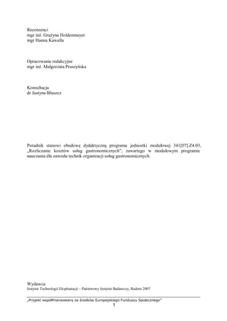 „Projekt współfinansowany ze środków Europejskiego Funduszu Społecznego”
1
Recenzenci
mgr inż. Grażyna Holdenmayer
mgr Hanna Kawalla
Opracowanie redakcyjne
mgr inż. Małgorzata Pruszyńska
Konsultacja
dr Justyna Bluszcz
Poradnik stanowi obudowę dydaktyczną programu jednostki modułowej 341[07].Z4.03,
„Rozliczanie kosztów usług gastronomicznych”, zawartego w modułowym programie
nauczania dla zawodu technik organizacji usług gastronomicznych.
Wydawca
Instytut Technologii Eksploatacji – Państwowy Instytut Badawczy, Radom 2007
 