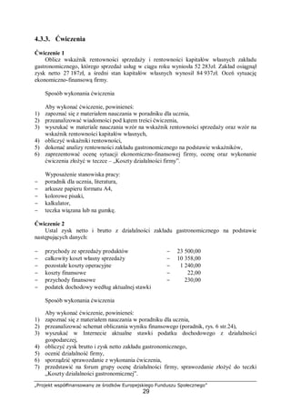 „Projekt współfinansowany ze środków Europejskiego Funduszu Społecznego”
29
4.3.3. Ćwiczenia
Ćwiczenie 1
Oblicz wskaźnik rentowności sprzedaży i rentowności kapitałów własnych zakładu
gastronomicznego, którego sprzedaż usług w ciągu roku wyniosła 52 283zł. Zakład osiągnął
zysk netto 27 187zł, a średni stan kapitałów własnych wynosił 84 937zł. Oceń sytuację
ekonomiczno-finansową firmy.
Sposób wykonania ćwiczenia
Aby wykonać ćwiczenie, powinieneś:
1) zapoznać się z materiałem nauczania w poradniku dla ucznia,
2) przeanalizować wiadomości pod kątem treści ćwiczenia,
3) wyszukać w materiale nauczania wzór na wskaźnik rentowności sprzedaży oraz wzór na
wskaźnik rentowności kapitałów własnych,
4) obliczyć wskaźniki rentowności,
5) dokonać analizy rentowności zakładu gastronomicznego na podstawie wskaźników,
6) zaprezentować ocenę sytuacji ekonomiczno-finansowej firmy, ocenę oraz wykonanie
ćwiczenia złożyć w teczce – „Koszty działalności firmy”.
Wyposażenie stanowiska pracy:
− poradnik dla ucznia, literatura,
− arkusze papieru formatu A4,
− kolorowe pisaki,
− kalkulator,
− teczka wiązana lub na gumkę.
Ćwiczenie 2
Ustal zysk netto i brutto z działalności zakładu gastronomicznego na podstawie
następujących danych:
− przychody ze sprzedaży produktów − 23 500,00
− całkowity koszt własny sprzedaży − 10 358,00
− pozostałe koszty operacyjne − 1 240,00
− koszty finansowe − 22,00
− przychody finansowe − 230,00
− podatek dochodowy według aktualnej stawki
Sposób wykonania ćwiczenia
Aby wykonać ćwiczenie, powinieneś:
1) zapoznać się z materiałem nauczania w poradniku dla ucznia,
2) przeanalizować schemat obliczania wyniku finansowego (poradnik, rys. 6 str.24),
3) wyszukać w Internecie aktualne stawki podatku dochodowego z działalności
gospodarczej,
4) obliczyć zysk brutto i zysk netto zakładu gastronomicznego,
5) ocenić działalność firmy,
6) sporządzić sprawozdanie z wykonania ćwiczenia,
7) przedstawić na forum grupy ocenę działalności firmy, sprawozdanie złożyć do teczki
„Koszty działalności gastronomicznej”.
 