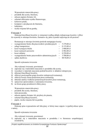 „Projekt współfinansowany ze środków Europejskiego Funduszu Społecznego”
30
Wyposażenie stanowiska pracy:
− poradnik dla ucznia, literatura,
− arkusze papieru formatu A4,
− schemat obliczania wyniku finansowego,
− kolorowe pisaki,
− komputer z przyłączem do Internetu,
− kalkulator,
− teczka wiązana lub na gumkę.
Ćwiczenie 3
Dokonaj klasyfikacji kosztów w restauracji według układu rodzajowego kosztów i oblicz
ile wynosiły w miesiącu kwietniu. Zastanów się, jakie czynniki wpływają na ich poziom?
Restauracja w miesiącu kwietniu poniosła następujące koszty:
− wynagrodzenie brutto dla pracowników produkcyjnych − 5 279,00 zł
− usługi transportowe − 0 153,00 zł
− koszt wynajęcia lokalu − 2 000,00 zł
− koszt zużytych surowców − 6 982,00 zł
− koszt reklamy − 0 250,00 zł
− wynagrodzenie brutto pracowników administracyjnych − 3 500,00 zł
− opłata skarbowa − 00 50,00 zł
Sposób wykonania ćwiczenia
Aby wykonać ćwiczenie, powinieneś:
1) zapoznać się z materiałem nauczania w poradniku dla ucznia,
2) wyszukać w materiale nauczania podział kosztów w układzie rodzajowym,
3) dokonać klasyfikacji kosztów,
4) obliczyć poszczególne grupy kosztów rodzajowych restauracji,
5) obliczyć koszty razem poniesione przez restaurację,
6) dokonać analizy wielkości poniesionych kosztów przez restaurację,
7) opracować sprawozdanie z wykonania ćwiczenia,
8) na forum grupy przedstawić efekty pracy.
Wyposażenie stanowiska pracy:
− poradnik dla ucznia, literatura,
− tekst przewodni,
− arkusze papieru formatu A4, przybory do pisania,
− schemat klasyfikacji kosztów,
− papier, teczka wiązana lub na gumkę.
Ćwiczenie 4
Dokonaj spisu wyposażenia sali lekcyjnej, w której masz zajęcia i wypełnij arkusz spisu
z natury.
Sposób wykonania ćwiczenia
Aby wykonać ćwiczenie, powinieneś:
1) zapoznać się z materiałem nauczania w poradniku i w literaturze uzupełniającej
(rozdział 6),
 