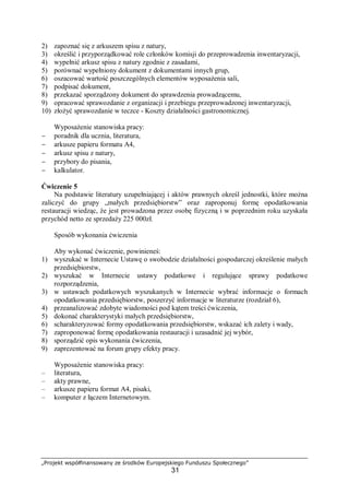 „Projekt współfinansowany ze środków Europejskiego Funduszu Społecznego”
31
2) zapoznać się z arkuszem spisu z natury,
3) określić i przyporządkować role członków komisji do przeprowadzenia inwentaryzacji,
4) wypełnić arkusz spisu z natury zgodnie z zasadami,
5) porównać wypełniony dokument z dokumentami innych grup,
6) oszacować wartość poszczególnych elementów wyposażenia sali,
7) podpisać dokument,
8) przekazać sporządzony dokument do sprawdzenia prowadzącemu,
9) opracować sprawozdanie z organizacji i przebiegu przeprowadzonej inwentaryzacji,
10) złożyć sprawozdanie w teczce - Koszty działalności gastronomicznej.
Wyposażenie stanowiska pracy:
− poradnik dla ucznia, literatura,
− arkusze papieru formatu A4,
− arkusz spisu z natury,
− przybory do pisania,
− kalkulator.
Ćwiczenie 5
Na podstawie literatury uzupełniającej i aktów prawnych określ jednostki, które można
zaliczyć do grupy „małych przedsiębiorstw” oraz zaproponuj formę opodatkowania
restauracji wiedząc, że jest prowadzona przez osobę fizyczną i w poprzednim roku uzyskała
przychód netto ze sprzedaży 225 000zł.
Sposób wykonania ćwiczenia
Aby wykonać ćwiczenie, powinieneś:
1) wyszukać w Internecie Ustawę o swobodzie działalności gospodarczej określenie małych
przedsiębiorstw,
2) wyszukać w Internecie ustawy podatkowe i regulujące sprawy podatkowe
rozporządzenia,
3) w ustawach podatkowych wyszukanych w Internecie wybrać informacje o formach
opodatkowania przedsiębiorstw, poszerzyć informacje w literaturze (rozdział 6),
4) przeanalizować zdobyte wiadomości pod kątem treści ćwiczenia,
5) dokonać charakterystyki małych przedsiębiorstw,
6) scharakteryzować formy opodatkowania przedsiębiorstw, wskazać ich zalety i wady,
7) zaproponować formę opodatkowania restauracji i uzasadnić jej wybór,
8) sporządzić opis wykonania ćwiczenia,
9) zaprezentować na forum grupy efekty pracy.
Wyposażenie stanowiska pracy:
– literatura,
– akty prawne,
– arkusze papieru format A4, pisaki,
– komputer z łączem Internetowym.
 