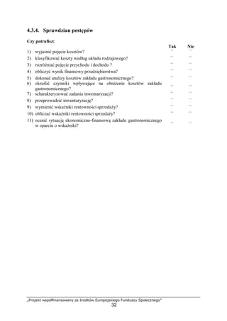 „Projekt współfinansowany ze środków Europejskiego Funduszu Społecznego”
32
4.3.4. Sprawdzian postępów
Czy potrafisz:
Tak Nie
1) wyjaśnić pojęcie kosztów? ¨ ¨
2) klasyfikować koszty według układu rodzajowego? ¨ ¨
3) rozróżniać pojęcie przychodu i dochodu ? ¨ ¨
4) obliczyć wynik finansowy przedsiębiorstwa? ¨ ¨
5) dokonać analizy kosztów zakładu gastronomicznego? ¨ ¨
6) określić czynniki wpływające na obniżenie kosztów zakładu
gastronomicznego? ¨ ¨
7) scharakteryzować zadania inwentaryzacji? ¨ ¨
8) przeprowadzić inwentaryzację? ¨ ¨
9) wymienić wskaźniki rentowności sprzedaży? ¨ ¨
10) obliczać wskaźniki rentowności sprzedaży? ¨ ¨
11) ocenić sytuację ekonomiczno-finansową zakładu gastronomicznego
w oparciu o wskaźniki? ¨ ¨
 