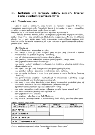 „Projekt współfinansowany ze środków Europejskiego Funduszu Społecznego”
33
4.4. Kalkulacja cen sprzedaży potraw, napojów, towarów
i usług w zakładzie gastronomicznym
4.4.1. Materiał nauczania
Cena to jeden z czynników, który wpływa na wysokość osiąganych dochodów
w zakładach gastronomicznych. Transakcje kupna i sprzedaży, towarów, materiałów,
wyrobów czy usług, odbywają się po określonych cenach.
Przyjmuje się, że cena określa wartość produktu wyrażoną w pieniądzach.
O wartości produktu stanowią zużyte środki produkcji potrzebne do jego wytworzenia,
nakłady pracy żywej i inne niematerialne składniki oraz osiągane zyski. Na cenę produktu ma
również wpływ jego: jakość, atrakcyjność, opakowanie, opinia publiczna, reklama, ceny
innych wyrobów i towarów proponowanych przez konkurencję, ponadto czynniki rynkowe,
głównie popyt i podaż.
Klasyfikacja cen
Ze względu na strony występujące na rynku:
− cena zakupu – cena, jaką płaci nabywca przy zakupie, przy dostawach z importu
powiększona o cło, podatek akcyzowy i importowy,
− cena nabycia to cena zakupu powiększona o koszty zakupu,
− cena sprzedaży – cena, po której sprzedawca sprzedaje produkt, usługę, towar.
Ze względu na szczebel obrotu towarowego:
− cena skupu – dotyczy produktów pochodzących z rolnictwa, leśnictwa, rybołówstwa,
odpadów użytkowych,
− cena zbytu – cena, po której firmy produkcyjne sprzedają swoje wyroby,
− cena sprzedaży hurtowa – cena zbytu powiększona o marżę hurtową,
− cena sprzedaży detaliczna – cena zbytu powiększona o marżę handlową (hurtową
i detaliczną),
− cena gastronomiczna sprzedaży – według takich cen sprzedawane są produkty i usługi
oraz towary handlowe w lokalach gastronomicznych,
− cena usług – cenę usługi kształtują jedynie koszty bezpośrednie poniesione przy jej
świadczeniu oraz marże lub koszty bezpośrednie i pośrednie oraz zysk.
Z punktu widzenia przepisów o podatku od towarów i usług:
− cena brutto – cena zbytu powiększona o podatek od towarów i usług -podatek VAT,
− cena netto – cena brutto pomniejszona o podatek VAT.
Ze względu na swobodę ustalania:
− ceny urzędowe – określane przez Radę Ministrów,
− ceny umowne (wolnorynkowe) – są rezultatem uzgodnień między sprzedawcą i nabywcą.
Tabela 5. Struktura cen [13, s.155]
CAŁKOWITY
KOSZT WŁASNY
ZYSK
MARŻA
HURTOWA
MARŻA
DETALICZNA
MARŻA
GASTRONOMICZNA
CENA ZBYTU
CENA HURTOWA
CENA DETALICZNA
CENA GASTRONOMICZNA
 