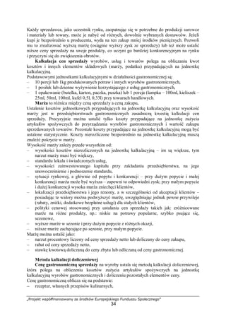 „Projekt współfinansowany ze środków Europejskiego Funduszu Społecznego”
34
Każdy sprzedawca, jako uczestnik rynku, zaopatrując się w potrzebne do produkcji surowce
i materiały lub towary, może je nabyć od różnych, dowolnie wybranych dostawców. Jeżeli
kupi je bezpośrednio u producenta, wyda na ten zakup mniej środków pieniężnych. Pozwoli
mu to zrealizować wyższą marżę (osiągnie wyższy zysk ze sprzedaży) lub też może ustalić
niższe ceny sprzedaży na swoje produkty, co uczyni go bardziej konkurencyjnym na rynku
i przyczyni się do zwiększenia obrotów.
Kalkulacja cen sprzedaży wyrobów, usług i towarów polega na obliczaniu kwot
kosztów i innych elementów składowych (marży, podatku) przypadających na jednostkę
kalkulacyjną.
Podstawowymi jednostkami kalkulacyjnymi w działalności gastronomicznej są:
– 10 porcji lub 1kg produkowanych potraw i innych wyrobów gastronomicznych,
– 1 posiłek lub dzienne wyżywienie korzystającego z usług gastronomicznych,
– 1 opakowanie (butelka, karton, paczka, puszka) lub 1 porcja (lampka – 100ml, kieliszek –
25ml, 50ml, 100ml, kufel 0,5l, 0,33l) przy towarach handlowych.
Marża to różnica między ceną sprzedaży a ceną zakupu.
Ustalenie kosztów jednostkowych przypadających na jednostkę kalkulacyjną oraz wysokość
marży jest w przedsiębiorstwach gastronomicznych zasadniczą kwestią kalkulacji cen
sprzedaży. Precyzyjnie można ustalić tylko koszty przypadające na jednostkę zużycia
artykułów spożywczych do przyrządzania wyrobów gastronomicznych i wartość zakupu
sprzedawanych towarów. Pozostałe koszty przypadające na jednostkę kalkulacyjną mogą być
ustalone statystycznie. Koszty nierozliczone bezpośrednio na jednostkę kalkulacyjną muszą
znaleźć pokrycie w marży.
Wysokość marży zależy przede wszystkim od:
– wysokości kosztów nierozliczonych na jednostkę kalkulacyjną – im są większe, tym
narzut marży musi być większy,
– standardu lokalu i świadczonych usług,
– wysokości zainwestowanego kapitału przy zakładaniu przedsiębiorstwa, na jego
unowocześnienie i podnoszenie standardu,
– sytuacji rynkowej, a głównie od popytu i konkurencji – przy dużym popycie i małej
konkurencji marża może być wyższa – zapewni to odpowiedni zysk; przy małym popycie
i dużej konkurencji wysoka marża zniechęci klientów,
– lokalizacji przedsiębiorstwa i jego renomy, a w szczególności od akceptacji klientów –
posiadając te walory można podwyższyć marżę, uwzględniając jednak pewne przywileje
(rabaty, zniżki, dodatkowe bezpłatne usługi) dla stałych klientów,
– polityki cenowej stosowanej przy ustalaniu cen sprzedaży takich jak: zróżnicowane
marże na różne produkty, np.: niskie na potrawy popularne, szybko psujące się,
sezonowe,
– wyższe marże w sezonie i przy dużym popycie z różnych okazji,
– niższe marże zachęcające po sezonie, przy małym popycie.
Marżę można ustalić jako:
– narzut procentowy liczony od ceny sprzedaży netto lub doliczany do ceny zakupu,
– rabat od ceny sprzedaży netto,
– stawkę kwotową doliczaną do ceny zbytu lub odliczaną od ceny gastronomicznej.
Metoda kalkulacji doliczeniowej
Cenę gastronomiczną sprzedaży na wyroby ustala się metodą kalkulacji doliczeniowej,
która polega na obliczeniu kosztów zużycia artykułów spożywczych na jednostkę
kalkulacyjną wyrobów gastronomicznych i doliczeniu pozostałych elementów ceny.
Cenę gastronomiczną oblicza się na podstawie:
− receptur, własnych przepisów kulinarnych,
 