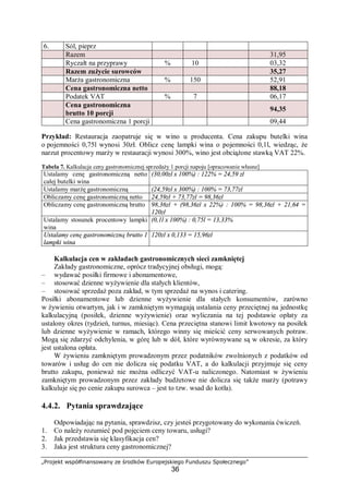 „Projekt współfinansowany ze środków Europejskiego Funduszu Społecznego”
36
6. Sól, pieprz
Razem 31,95
Ryczałt na przyprawy % 10 03,32
Razem zużycie surowców 35,27
Marża gastronomiczna % 150 52,91
Cena gastronomiczna netto 88,18
Podatek VAT % 7 06,17
Cena gastronomiczna
brutto 10 porcji
94,35
Cena gastronomiczna 1 porcji 09,44
Przykład: Restauracja zaopatruje się w wino u producenta. Cena zakupu butelki wina
o pojemności 0,75l wynosi 30zł. Oblicz cenę lampki wina o pojemności 0,1l, wiedząc, że
narzut procentowy marży w restauracji wynosi 300%, wino jest obciążone stawką VAT 22%.
Tabela 7. Kalkulacja ceny gastronomicznej sprzedaży 1 porcji napoju [opracowanie własne]
Ustalamy cenę gastronomiczną netto
całej butelki wina
(30,00zł x 100%) : 122% = 24,59 zł
Ustalamy marżę gastronomiczną (24,59zł x 300%) : 100% = 73,77zł
Obliczamy cenę gastronomiczną netto 24,59zł + 73,77zł = 98,36zł
Obliczamy cenę gastronomiczną brutto 98,36zł + (98,36zł x 22%) : 100% = 98,36zł + 21,64 =
120zł
Ustalamy stosunek procentowy lampki
wina
(0,1l x 100%) : 0,75l = 13,33%
Ustalamy cenę gastronomiczną brutto 1
lampki wina
120zł x 0,133 = 15,96zł
Kalkulacja cen w zakładach gastronomicznych sieci zamkniętej
Zakłady gastronomiczne, oprócz tradycyjnej obsługi, mogą:
– wydawać posiłki firmowe i abonamentowe,
– stosować dzienne wyżywienie dla stałych klientów,
– stosować sprzedaż poza zakład, w tym sprzedaż na wynos i catering.
Posiłki abonamentowe lub dzienne wyżywienie dla stałych konsumentów, zarówno
w żywieniu otwartym, jak i w zamkniętym wymagają ustalania ceny przeciętnej na jednostkę
kalkulacyjną (posiłek, dzienne wyżywienie) oraz wyliczania na tej podstawie opłaty za
ustalony okres (tydzień, turnus, miesiąc). Cena przeciętna stanowi limit kwotowy na posiłek
lub dzienne wyżywienie w ramach, którego winny się mieścić ceny serwowanych potraw.
Mogą się zdarzyć odchylenia, w górę lub w dół, które wyrównywane są w okresie, za który
jest ustalona opłata.
W żywieniu zamkniętym prowadzonym przez podatników zwolnionych z podatków od
towarów i usług do cen nie dolicza się podatku VAT, a do kalkulacji przyjmuje się ceny
brutto zakupu, ponieważ nie można odliczyć VAT-u naliczonego. Natomiast w żywieniu
zamkniętym prowadzonym przez zakłady budżetowe nie dolicza się także marży (potrawy
kalkuluje się po cenie zakupu surowca – jest to tzw. wsad do kotła).
4.4.2. Pytania sprawdzające
Odpowiadając na pytania, sprawdzisz, czy jesteś przygotowany do wykonania ćwiczeń.
1. Co należy rozumieć pod pojęciem ceny towaru, usługi?
2. Jak przedstawia się klasyfikacja cen?
3. Jaka jest struktura ceny gastronomicznej?
 