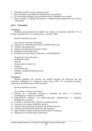 „Projekt współfinansowany ze środków Europejskiego Funduszu Społecznego”
37
4. Od jakich czynników zależy wysokość marży?
5. Jakie informacje są niezbędne do skalkulowania ceny potrawy?
6. Na czym polega kalkulacja ceny gastronomicznej w zakładach sieci otwartej?
7. Jakie są różnice w kalkulowaniu potraw w zakładach gastronomicznych sieci otwartej
i zamkniętej?
4.4.3. Ćwiczenia
Ćwiczenie 1
Skalkuluj cenę gastronomiczną lampki wina wiedząc, że restauracja zapłaciła 15 zł za
butelkę o pojemności 0,75 l i stosuje marżę w wysokości 200%.
Sposób wykonania ćwiczenia
Aby wykonać ćwiczenie, powinieneś:
1) zapoznać się z materiałem nauczania w poradniku dla ucznia,
2) wyliczyć cenę zakupu netto,
3) wyliczyć cenę gastronomiczną netto i brutto,
4) skalkulować cenę lampki wina,
5) przedstawić na forum grupy wyniki pracy i metodę kalkulacji.
Wyposażenie stanowiska pracy:
– poradnik dla ucznia,
− literatura,
− arkusze papieru formatu A4,
− receptury,
− karty kalkulacyjne,
− komputer z programem kalkulacyjnym,
− kalkulator.
Ćwiczenie 2
Dokonaj kalkulacji ceny potrawy dla stołówki internatu dla dziewcząt oraz dla
restauracji. Zakładając, że restauracja stosuje marżę 150%. Do wyszukania receptury
wykorzystaj literaturę lub inne źródło informacji.
Sposób wykonania ćwiczenia
Aby wykonać ćwiczenie, powinieneś:
1) zapoznać się z materiałem nauczania w poradniku dla ucznia i w literaturze
uzupełniającej (rozdział 6 w poradniku),
2) przeanalizować składniki cen gastronomicznych kalkulowanych w zakładach
zamkniętych i otwartych,
3) wyszukać w literaturze lub w Internecie recepturę potrawy,
4) oszacować ceny zakupu składników potrawy,
5) wyliczyć cenę gastronomiczną potrawy dla stołówki internatu,
6) wyliczyć cenę gastronomiczną potrawy dla restauracji,
7) opisać różnice w kalkulowaniu potraw dla stołówki i restauracji,
8) zaprezentować na forum grupy wyniki pracy.
 