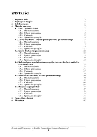 „Projekt współfinansowany ze środków Europejskiego Funduszu Społecznego”
2
SPIS TREŚCI
1. Wprowadzenie 3
2. Wymagania wstępne 4
3. Cele kształcenia 5
4. Materiał nauczania 7
4.1. Popyt i podaż na rynku 7
4.1.1. Materiał nauczania 7
4.1.2. Pytania sprawdzające 12
4.1.3. Ćwiczenia 12
4.1.4. Sprawdzian postępów 14
4.2. Zasoby majątkowe i kapitały przedsiębiorstwa gastronomicznego 15
4.2.1. Materiał nauczania 15
4.2.2. Pytania sprawdzające 19
4.2.3. Ćwiczenia 19
4.2.4. Sprawdzian postępów 21
4.3. Koszty działalności gastronomicznej 22
4.3.1. Materiał nauczania 22
4.3.2. Pytania sprawdzające 28
4.3.3. Ćwiczenia 29
4.3.4. Sprawdzian postępów 32
4.4. Kalkulacja cen sprzedaży potraw, napojów, towarów i usług w zakładzie
gastronomicznym 33
4.4.1. Materiał nauczania 33
4.4.2. Pytania sprawdzające 36
4.4.3. Ćwiczenia 37
4.4.4. Sprawdzian postępów 39
4.5. Rozliczanie działalności zakładu gastronomicznego 40
4.5.1. Materiał nauczania 40
4.5.2. Pytania sprawdzające 43
4.5.3. Ćwiczenia 44
4.5.4. Sprawdzian postępów 44
4.6. Dokumentacja sprzedaży 47
4.6.1. Materiał nauczania 47
4.6.2. Pytania sprawdzające 53
4.6.3. Ćwiczenia 53
4.6.4. Sprawdzian postępów 56
5. Sprawdzian osiągnięć 58
6. Literatura 62
 