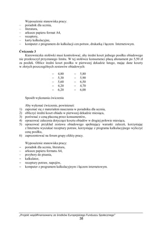„Projekt współfinansowany ze środków Europejskiego Funduszu Społecznego”
38
Wyposażenie stanowiska pracy:
– poradnik dla ucznia,
– literatura,
– arkusze papieru format A4,
– receptory,
– karty kalkulacyjne,
– komputer z programem do kalkulacji cen potraw, drukarką i łączem Internetowym.
Ćwiczenie 3
Kierowniczka stołówki musi kontrolować, aby średni koszt jednego posiłku obiadowego
nie przekroczył przyznanego limitu. W tej stołówce konsumenci płacą abonament po 5,50 zł
za posiłek. Oblicz średni koszt posiłku w pierwszej dekadzie lutego, mając dane koszty
w złotych poszczególnych zestawów obiadowych:
− 4,80 − 5,80
− 5,30 − 5,90
− 5,60 − 6,50
− 4,20 − 4,70
− 6,20 − 6,00
Sposób wykonania ćwiczenia
Aby wykonać ćwiczenie, powinieneś:
1) zapoznać się z materiałem nauczania w poradniku dla ucznia,
2) obliczyć średni koszt obiadu w pierwszej dekadzie miesiąca,
3) porównać z ceną płaconą przez konsumentów,
4) opracować zalecenia dotyczące kosztu obiadów w drugiej połowie miesiąca,
5) opracować przykład zestawu obiadowego spełniający warunki zaleceń, korzystając
z Internetu wyszukać receptury potraw, korzystając z programu kalkulacyjnego wyliczyć
cenę posiłku,
6) zaprezentować na forum grupy efekty pracy.
Wyposażenie stanowiska pracy:
− poradnik dla ucznia, literatura,
– arkusze papieru formatu A4,
– przybory do pisania,
− kalkulator,
− receptury potraw, napojów,
− komputer z programem kalkulacyjnym i łączem internetowym.
 