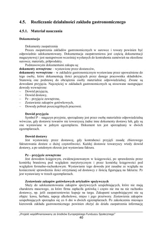 „Projekt współfinansowany ze środków Europejskiego Funduszu Społecznego”
40
4.5. Rozliczanie działalności zakładu gastronomicznego
4.5.1. Materiał nauczania
Dokumentacja
Dokumenty zaopatrzenia
Proces zaopatrzenia zakładów gastronomicznych w surowce i towary powinien być
odpowiednio udokumentowany. Dokumentacja zaopatrzeniowa jest częścią dokumentacji
magazynowej i jest następstwem wcześniej wysłanych do kontrahenta zamówień na określone
surowce, materiały, półprodukty.
Podstawowymi dokumentami zakupu są:
dokumenty zewnętrzne – wystawione przez dostawców,
dokumenty wewnętrzne – w zakładzie gastronomicznym wystawiane przez upoważnione do
tego osoby, które dokumentują ilości przyjętych przez danego pracownika składników.
Stanowią one podstawę do obciążenia osoby materialnie odpowiedzialnej. Zwane są
dowodami przyjęcia. Najczęściej w zakładach gastronomicznych są stosowane następujące
dowody wewnętrzne:
– Dowód przyjęcia,
– Dowód dostawy,
– Pz – przyjęcie zewnętrzne,
– Zestawienie zakupów gotówkowych,
– Dowody pobrań poszczególnych pracowni.
Dowód przyjęcia
Symbol P – magazyn przyjmie, sporządzany jest przez osobę materialnie odpowiedzialną
wówczas, gdy dostawie towarów nie towarzyszą żadne inne dokumenty dostawy lub, gdy są
one wystawiane w jednym egzemplarzu. Dokument ten jest sporządzany w dwóch
egzemplarzach.
Dowód dostawy
Jest wystawiany przez dostawcę, gdy kontrahenci przyjęli zasadę zbiorowego
fakturowania dostaw o dużej częstotliwości. Każdej dostawie towarzyszy wtedy dowód
dostawy, a po ustalonym okresie jest wystawiana faktura.
Pz – przyjęcie zewnętrzne
Jest dowodem księgowym, ewidencjonowanym w księgowości, po sprawdzeniu przez
komórkę branżową pod względem merytorycznym i przez komórkę księgowości pod
względem formalno-rachunkowym. Wystawianie tego dowodu jest zasadne ze względu na
konieczność sprawdzenia ilości otrzymanej od dostawcy z ilością figurującą na fakturze. Pz
jest wystawiany w trzech egzemplarzach.
Zestawienie zakupów gotówkowych artykułów spożywczych
Służy do udokumentowania zakupów spożywczych uzupełniających, które nie mają
charakteru masowego, za które firma zapłaciła gotówką i często nie ma na nie rachunku
dostawcy, np. jeśli zaopatrzeniowiec kupuje na targu. Zakupami uzupełniającymi nie są
objęte: kawa, herbata, napoje alkoholowe, mięso i jego przetwory. Zestawienia zakupów
uzupełniających sporządza się co 6 dni w dwóch egzemplarzach. Po zakończeniu miesiąca
kierownik zakładu gastronomicznego powinien złożyć do działu zaopatrzenia informację
 