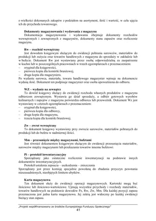 „Projekt współfinansowany ze środków Europejskiego Funduszu Społecznego”
41
o wielkości dokonanych zakupów z podziałem na asortyment, ilość i wartość, w celu ujęcia
ich do przychodu towarowego.
Dokumenty magazynowania i wydawania z magazynu
Dokumentacja magazynowania i wydawania obejmuje dokumenty rozchodów
wewnętrznych i zewnętrznych z magazynów, dokumenty stanu zapasów oraz rozliczenie
magazynu.
Rw – rozchód wewnętrzny
Jest dowodem księgowym służącym do ewidencji pobrania surowców, materiałów do
produkcji lub zużycia oraz towarów handlowych z magazynu do sprzedaży w zakładzie lub
w bufecie. Dokument Rw jest wystawiany przez osobę odpowiedzialną za zaopatrzenie
w kuchni lub w poszczególnych pracowniach w trzech egzemplarzach z przeznaczeniem:
– oryginał dla księgowości,
– pierwsza kopia dla komórki branżowej,
– druga kopia dla magazyniera.
Po wydaniu surowca, materiału, towaru handlowego magazynier wpisuje na dokumencie
wydaną ilość. Dokument ten podpisuje magazynier oraz osoba upoważniona do odbioru.
WZ – wydanie na zewnątrz
To dowód księgowy służący do ewidencji rozchodu własnych produktów z magazynu
odbiorcom zewnętrznym. Wystawia go dział sprzedaży, a odbiór gotowych wyrobów
kulinarnych i napojów z magazynu potwierdza odbiorca lub przewoźnik. Dokument Wz jest
wystawiany w czterech egzemplarzach z przeznaczeniem:
– oryginał dla księgowości,
– pierwsza kopia dla odbiorcy,
– druga kopia dla magazynu,
– trzecia kopia dla komórki branżowej.
Zw – zwrot wewnętrzny
To dokument księgowy wystawiony przy zwrocie surowców, materiałów pobranych do
produkcji lub do bufetu w nadmiernej ilości.
Mm – przesunięcie między magazynami, bufetami
Jest również dokumentem księgowym służącym do ewidencji przesunięcia materiałów,
surowców między magazynami lub przekazania towarów innemu bufetowi.
Pi – protokół inwentaryzacyjny
Sporządzany jako ostateczne rozliczenie inwentaryzacji na podstawie innych
dokumentów inwentaryzacyjnych.
Protokół ustalenia zepsucia – uszkodzenia – zniszczenia
Sporządzany jest przez komisję specjalnie powołaną do zbadania przyczyn powstania
nieuzasadnionych, nieobjętych limitem ubytków.
Karta magazynowa
Ten dokument służy do ewidencji operacji magazynowych. Kartoteki mogą być
ilościowe lub ilościowo-wartościowe. Ujmują wszystkie przychody i rozchody materiałów,
towarów handlowych na podstawie dowodów Pz, Rw, Zw, Mm. Dla każdej pozycji zapasu
przeznaczona jest jedna karta magazynowa. Jej zaletą jest widoczny po każdej ewidencji
bieżący stan zapasu.
 