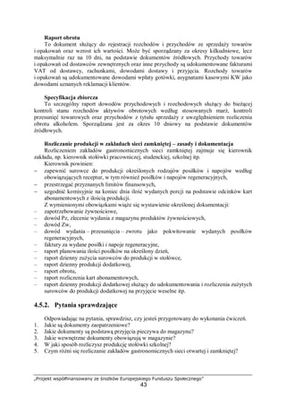 „Projekt współfinansowany ze środków Europejskiego Funduszu Społecznego”
43
Raport obrotu
To dokument służący do rejestracji rozchodów i przychodów ze sprzedaży towarów
i opakowań oraz wzrost ich wartości. Może być sporządzany za okresy kilkudniowe, lecz
maksymalnie raz na 10 dni, na podstawie dokumentów źródłowych. Przychody towarów
i opakowań od dostawców zewnętrznych oraz inne przychody są udokumentowane fakturami
VAT od dostawcy, rachunkami, dowodami dostawy i przyjęcia. Rozchody towarów
i opakowań są udokumentowane dowodami wpłaty gotówki, asygnatami kasowymi KW jako
dowodami uznanych reklamacji klientów.
Specyfikacja zbiorcza
To szczególny raport dowodów przychodowych i rozchodowych służący do bieżącej
kontroli stanu rozchodów aktywów obrotowych według stosowanych marż, kontroli
przesunięć towarowych oraz przychodów z tytułu sprzedaży z uwzględnieniem rozliczenia
obrotu alkoholem. Sporządzana jest za okres 10 dniowy na podstawie dokumentów
źródłowych.
Rozliczanie produkcji w zakładach sieci zamkniętej – zasady i dokumentacja
Rozliczeniem zakładów gastronomicznych sieci zamkniętej zajmuje się kierownik
zakładu, np. kierownik stołówki pracowniczej, studenckiej, szkolnej itp.
Kierownik powinien:
− zapewnić surowce do produkcji określonych rodzajów posiłków i napojów według
obowiązujących receptur, w tym również posiłków i napojów regeneracyjnych,
− przestrzegać przyznanych limitów finansowych,
− uzgodnić komisyjnie na koniec dnia ilość wydanych porcji na podstawie odcinków kart
abonamentowych z ilością produkcji.
Z wymienionymi obowiązkami wiąże się wystawienie określonej dokumentacji:
– zapotrzebowanie żywnościowe,
– dowód Pz, zlecenie wydania z magazynu produktów żywnościowych,
– dowód Zw,
– dowód wydania – przesunięcia – zwrotu jako pokwitowanie wydanych posiłków
regeneracyjnych,
– faktury za wydane posiłki i napoje regeneracyjne,
– raport planowania ilości posiłków na określony dzień,
– raport dzienny zużycia surowców do produkcji w stołówce,
– raport dzienny produkcji dodatkowej,
– raport obrotu,
– raport rozliczenia kart abonamentowych,
– raport dzienny produkcji dodatkowej służący do udokumentowania i rozliczenia zużytych
surowców do produkcji dodatkowej na przyjęcie weselne itp.
4.5.2. Pytania sprawdzające
Odpowiadając na pytania, sprawdzisz, czy jesteś przygotowany do wykonania ćwiczeń.
1. Jakie są dokumenty zaopatrzeniowe?
2. Jakie dokumenty są podstawą przyjęcia pieczywa do magazynu?
3. Jakie wewnętrzne dokumenty obowiązują w magazynie?
4. W jaki sposób rozliczysz produkcję stołówki szkolnej?
5. Czym różni się rozliczanie zakładów gastronomicznych sieci otwartej i zamkniętej?
 