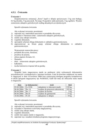 „Projekt współfinansowany ze środków Europejskiego Funduszu Społecznego”
44
4.5.3. Ćwiczenia
Ćwiczenie 1
Zaopatrzeniowiec restauracji „Sowa” kupił w sklepie spożywczym: 2 kg sera białego,
0,5 kg drożdży, 5 kg pieczarek. Na targu 10 pęczków natki pietruszki, 3 kg ogórków. Wystaw
zestawienie zakupów gotówkowych według aktualnych cen detalicznych.
Sposób wykonania ćwiczenia
Aby wykonać ćwiczenie, powinieneś:
1) zapoznać się z materiałem nauczania w poradniku dla ucznia,
2) wyszukać w literaturze druk - zestawienie zakupów gotówkowych,
3) ustalić ceny zakupu towarów,
4) wypełnić dokument,
5) sporządzić schemat obiegu dokumentu w zakładzie gastronomicznym,
6) zaprezentować na forum grupy schemat obiegu dokumentu w zakładzie
gastronomicznym.
Wyposażenie stanowiska pracy:
− poradnik dla ucznia, literatura,
− przybory do pisania,
− arkusz papieru formatu A3,
− flamastry,
− druk – zestawienie zakupów gotówkowych,
− kalkulator,
− teczka kartonowa wiązana lub na gumkę.
Ćwiczenie 2
Wypełnij kartę magazynową masła na podstawie niżej wykazanych dokumentów
przychodowych i rozchodowych z miesiąca kwietnia. Ustal ile powinno znajdować się masła
w magazynie w dniu 10 kwietnia 2006r.oraz wykorzystaj dostępne programy komputerowe
w szkole (program magazynowy np: ProMAGG, GaM lub inne) do obliczenia stanu masła
w magazynie.
data nr dokumentu treść ilość
03.04 2006r. Fa 12/06 zakupiono w mleczarni masło 150 kg
06.04.2006r. Rw 14 wydano do pracowni cukierniczej 105 kg
06.04.2006r. Rw 17 wydano do kuchni 5 kg,
08.04.2006r. Rw18 wydano do garmażerki 27 kg
10.04.2006r. Pz 20 zakupiono w sklepie 10 kg
Sposób wykonania ćwiczenia
Aby wykonać ćwiczenie, powinieneś:
1) zapoznać się z materiałem nauczania w poradniku dla ucznia,
2) wyszukać w literaturze wzór karty magazynowej,
3) ustalić cenę zakupu masła,
4) wypełnić dokument,
5) ustalić stan zapasu masła w magazynie,
6) zapoznać się z zasadami działania programu magazynowego,
 