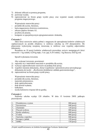 „Projekt współfinansowany ze środków Europejskiego Funduszu Społecznego”
45
7) dokonać obliczeń za pomocą programu,
8) porównać wyniki,
9) zaprezentować na forum grupy wyniki pracy oraz wyjaśnić zasady użytkowania
programu magazynowego.
Wyposażenie stanowiska pracy:
− poradnik dla ucznia, literatura,
− karta magazynowa ilościowo-wartościowa,
− arkusze papieru formatu A3,
− przybory do pisania,
− komputer ze specjalistycznym oprogramowaniem i drukarką.
Ćwiczenie 3
Jakie ilości surowców należy pobrać z magazynu do sporządzenia kotletów schabowych
zaplanowanych na posiłek obiadowy w stołówce szkolnej na 210 abonamentów. Do
planowania wykorzystaj recepturę stosowaną w stołówce oraz wypełnij odpowiednie
dokumenty.
Receptura na 10 porcji kotletów schabowych przewiduje zużycie następujących ilości
surowców: 1 kg schabu, 0,20 kg mąki, 3 szt. jaja, 0,10 l mleka, 1 kg tłuszczu, 0,02 kg soli.
Sposób wykonania ćwiczenia
Aby wykonać ćwiczenie, powinieneś:
1) zapoznać się z materiałem nauczania w poradniku dla ucznia,
2) wyliczyć zapotrzebowanie surowców na podaną ilość porcji,
3) wypełnić starannie dokumenty, złożyć wypełnione i sprawdzone przez prowadzącego
dokumenty do teczki – „Rozliczenie działalności zakładu gastronomicznego”,
4) zaprezentować na forum grupy wyniki pracy.
Wyposażenie stanowiska pracy:
− poradnik dla ucznia, literatura,
– materiały piśmiennicze,
– druk zapotrzebowania,
– druk dowód wydania,
– kalkulator,
– teczka kartonowa wiązana lub na gumkę.
Ćwiczenie 4
Stołówka szkolna wydaje 120 obiadów. W dniu 15 kwietnia 200X jadłospis
przewidywał:
1. Pomidorowa z ryżem 080 porcji
2. Szczawiowa 040 porcji
3. Ziemniaki 120 porcji
4. Pieczeń wołowa 080 porcji
5. Kotlet schabowy 040 porcji
6. Ćwikła 080 porcji
7. Surówka z marchwi 040 porcji
8. Kompot z jabłek 120 porcji
9. Jabłka 120 porcji
 