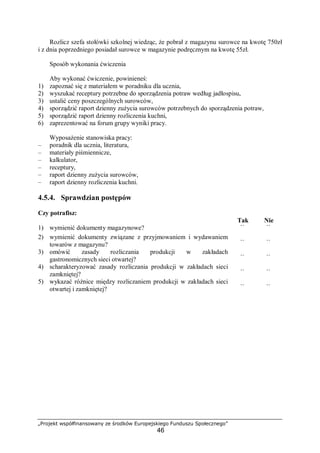 „Projekt współfinansowany ze środków Europejskiego Funduszu Społecznego”
46
Rozlicz szefa stołówki szkolnej wiedząc, że pobrał z magazynu surowce na kwotę 750zł
i z dnia poprzedniego posiadał surowce w magazynie podręcznym na kwotę 55zł.
Sposób wykonania ćwiczenia
Aby wykonać ćwiczenie, powinieneś:
1) zapoznać się z materiałem w poradniku dla ucznia,
2) wyszukać receptury potrzebne do sporządzenia potraw według jadłospisu,
3) ustalić ceny poszczególnych surowców,
4) sporządzić raport dzienny zużycia surowców potrzebnych do sporządzenia potraw,
5) sporządzić raport dzienny rozliczenia kuchni,
6) zaprezentować na forum grupy wyniki pracy.
Wyposażenie stanowiska pracy:
– poradnik dla ucznia, literatura,
– materiały piśmiennicze,
– kalkulator,
– receptury,
– raport dzienny zużycia surowców,
– raport dzienny rozliczenia kuchni.
4.5.4. Sprawdzian postępów
Czy potrafisz:
Tak Nie
1) wymienić dokumenty magazynowe? ¨ ¨
2) wymienić dokumenty związane z przyjmowaniem i wydawaniem
towarów z magazynu? ¨ ¨
3) omówić zasady rozliczania produkcji w zakładach
gastronomicznych sieci otwartej? ¨ ¨
4) scharakteryzować zasady rozliczania produkcji w zakładach sieci
zamkniętej? ¨ ¨
5) wykazać różnice między rozliczaniem produkcji w zakładach sieci
otwartej i zamkniętej? ¨ ¨
 
