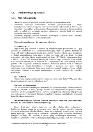 „Projekt współfinansowany ze środków Europejskiego Funduszu Społecznego”
47
4.6. Dokumentacja sprzedaży
4.6.1. Materiał nauczania
Wśród dokumentacji sprzedaży wyróżnić można dwie grupy dokumentów:
− dokumenty dotyczące rozrachunków zakładów gastronomicznych z innymi
kontrahentami, którymi mogą być zarówno konsumenci indywidualni i zbiorowi, jak
i inne firmy oraz zakłady gastronomiczne. Dokumentację te stanowią te dokumenty, które
należy wypełnić przy sprzedaży wyrobów kulinarnych i napojów bądź przy zakupie
surowców, materiałów, towarów,
− dokumenty dotyczące rozliczeń kelnerów, bufetowych i kasjerów: bony kelnerskie,
rachunki dla konsumentów, kontrolka sprzedaży.
Najważniejsze dokumenty dotyczące rozrachunków
Fa – faktura VAT
Wystawiana, gdy dostawca i odbiorca są zarejestrowanymi podatnikami VAT, gdy
dostawca jest podatnikiem VAT, a odbiorca nie oraz gdy odbywa się sprzedaż detaliczna na
rzecz osób nieprowadzących działalności gospodarczej. Faktury wystawia się, w co najmniej
w dwóch egzemplarzach, przy czym oryginał otrzymuje nabywca, kopia pozostaje
u sprzedawcy. Oryginał faktury powinien zawierać słowo ORYGINAŁ, kopia faktury słowo
– KOPIA. Faktury VAT stanowią podstawę do comiesięcznego rozliczenia firmy podatku
VAT z urzędem skarbowym. W fakturach VAT wystawionych na rzecz odbiorcy wartość
podatku VAT nazywamy podatkiem należnym. Natomiast podatek VAT w fakturach
otrzymanych od innych kontrahentów w związku z zakupami nosi nazwę podatku
naliczonego przez kontrahenta. Firma może zmniejszyć podatek należny o kwotę podatku
naliczonego, związaną ze sprzedażą opodatkowana i z różnicy rozliczyć się z urzędem
skarbowym.
Rk – rachunek
Wystawiony przez podmioty niezobowiązane do wystawiania faktur VAT, czyli takie,
które nie są zarejestrowanymi podatnikami VAT.
Rachunek dla konsumenta
Jest dokumentem wystawionym klientowi lokalu gastronomicznego. Powinien zawierać
nazwę RACHUNEK w treści, pieczęć zakładu, wyszczególnienie zakupionych potraw
i napojów, ich ilość, cenę jednostkową i wartość, sumę pobranej należności, datę sprzedaży
oraz podpis osoby wystawiającej. Rachunki mogą być wystawiane przez kelnerów za pomocą
kelnerskich kas rejestrujących.
Dokumenty dotyczące rozliczeń kelnerów, bufetowych i kasjerów (bony kelnerskie,
rachunki dla konsumentów, kontrolka sprzedaży)
Każdy dzień pracy kelnera traktowany jest jako odrębny okres rozliczeniowy.
Rozliczenie kelnera polega na porównaniu sumy wartości potraw, napojów, towarów
pobranych w ciągu dnia z kuchni i bufetu z sumą utargu wpłaconą przez niego do kasy oraz
kwotą wynikającą z wystawionych rachunków. Ujawnione przy rozliczeniu ewentualne
nadwyżki nie mogą być zaliczane w poczet spłaty ewentualnych niedoborów z dni
następnych. Jeżeli kilku kelnerów obsługuje dużą liczbę gości, każdy z nich ma wyznaczony
 