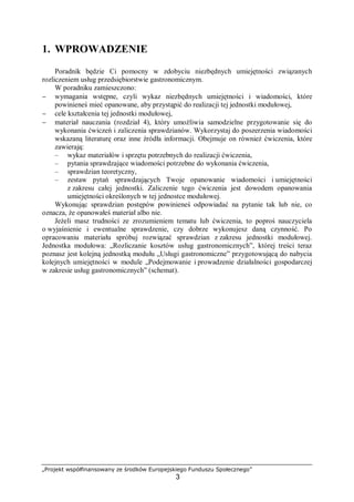 „Projekt współfinansowany ze środków Europejskiego Funduszu Społecznego”
3
1. WPROWADZENIE
Poradnik będzie Ci pomocny w zdobyciu niezbędnych umiejętności związanych
rozliczeniem usług przedsiębiorstwie gastronomicznym.
W poradniku zamieszczono:
− wymagania wstępne, czyli wykaz niezbędnych umiejętności i wiadomości, które
powinieneś mieć opanowane, aby przystąpić do realizacji tej jednostki modułowej,
− cele kształcenia tej jednostki modułowej,
− materiał nauczania (rozdział 4), który umożliwia samodzielne przygotowanie się do
wykonania ćwiczeń i zaliczenia sprawdzianów. Wykorzystaj do poszerzenia wiadomości
wskazaną literaturę oraz inne źródła informacji. Obejmuje on również ćwiczenia, które
zawierają:
– wykaz materiałów i sprzętu potrzebnych do realizacji ćwiczenia,
– pytania sprawdzające wiadomości potrzebne do wykonania ćwiczenia,
– sprawdzian teoretyczny,
– zestaw pytań sprawdzających Twoje opanowanie wiadomości i umiejętności
z zakresu całej jednostki. Zaliczenie tego ćwiczenia jest dowodem opanowania
umiejętności określonych w tej jednostce modułowej.
Wykonując sprawdzian postępów powinieneś odpowiadać na pytanie tak lub nie, co
oznacza, że opanowałeś materiał albo nie.
Jeżeli masz trudności ze zrozumieniem tematu lub ćwiczenia, to poproś nauczyciela
o wyjaśnienie i ewentualne sprawdzenie, czy dobrze wykonujesz daną czynność. Po
opracowaniu materiału spróbuj rozwiązać sprawdzian z zakresu jednostki modułowej.
Jednostka modułowa: „Rozliczanie kosztów usług gastronomicznych”, której treści teraz
poznasz jest kolejną jednostką modułu „Usługi gastronomiczne” przygotowującą do nabycia
kolejnych umiejętności w module „Podejmowanie i prowadzenie działalności gospodarczej
w zakresie usług gastronomicznych” (schemat).
 