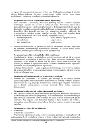 „Projekt współfinansowany ze środków Europejskiego Funduszu Społecznego”
48
rewir pracy lub stosowany jest zespołowy system płac. Wtedy zaliczanie utargu do obrotów
jednego kelnera dokonuje się przez proporcjonalny podział ogólnej sumy utargu
wynikającego z rachunków, przez liczbę obsługujących kelnerów.
W systemie bloczkowym rozliczeń kelnerskich wyróżniamy:
− bony kelnerskie – dokumenty stanowiące podstawę wydania kelnerowi wyrobów
kulinarnych i napojów oraz towarów z kuchni lub bufetu. Bony można wystawiać za
pomocą kelnerskiej kasy rejestracyjnej lub ręcznie w dwóch egzemplarzach: oryginał dla
kierownika produkcji gastronomicznej lub bufetowej, kopia pozostaje w bloczku bonów
kelnerskich. Bon kelnerski powinien być wystawiony czytelnie, oddzielnie dla
poszczególnych rodzajów potraw, napojów, towarów. Może mieć dowolną formę
graficzną, lecz powinien zawierać co najmniej następujące elementy:
− numer kolejny bonu,
− numer kelnera,
− datę wystawienia,
− nazwę potrawy, napoju lub towaru,
− cenę i wartość,
− podpis kelnera.
− rachunek dla konsumenta – w systemie bloczkowym, inkasowanie należności odbywa się
na podstawie przedstawionego konsumentowi rachunku, na którym kelner sumuje
należność, rachunek jest wystawiany w dwóch egzemplarzach.
W systemie francuskim rozliczeń kelnerskich wyróżniamy:
− bony kelnerskie – kelnerzy wypisują bony w dwóch egzemplarzach, tak jak w systemie
bloczkowym i przedstawiają je kasjerowi, który jeden egzemplarz zatrzymuje. Drugi
egzemplarz kelner oddaje do kuchni lub do bufetu. Cechą charakterystyczną tego
systemu jest porządek w segregowaniu bonów – kasjer wkłada każdy bon do segregatora
z numerem stolika, przy którym został wystawiony,
− rachunek dla konsumenta – kasjer na podstawie otrzymanego bonu wystawia rachunki
dla konsumentów, które konsumenci otrzymują od kelnera, należność od razu wpłacana
jest przez kelnera do kasy.
W systemie półfrancuskim rozliczeń kelnerskich wyróżniamy:
− rachunek dla konsumenta – w systemie tym dokonuje się na bieżąco kontroli
wystawionych przez kelnera rachunków konsumenckich. Pobraną od klienta należność
kelner wpłaca do kasy, kasjer po skontrolowaniu rachunku pod względem poprawności
cen i działań arytmetycznych stempluje rachunek, który zostaje przekazany
konsumentowi.
W systemie kart kwotowych rozliczeń kelnerskich wyróżniamy:
− kary kwotowe – stosowane przede wszystkim w jadłodajniach. Konsument po wejściu do
sali konsumpcyjnej lokalu otrzymuje kartę z określeniem różnych oznaczeń kwotowych.
Przy obsłudze konsumenta kelner wskazuje na karcie wartość zamówionych potraw
i napojów. Przy wyjściu z sali, konsument reguluje w kasie należność na podstawie
oznaczeń na karcie dokonanych przez kelnera. Karta bez oznaczeń świadczy o rezygnacji
z posiłku.
W systemie kas kelnerskich wyróżniamy:
− bon kelnerski,
− rachunki dla konsumentów.
Współcześnie obserwuje się duży postęp w systemie sprzedaży w przedsiębiorstwach
gastronomicznych. Ze względu na wymogi systemu podatkowego sprzedaż konsumentom
 