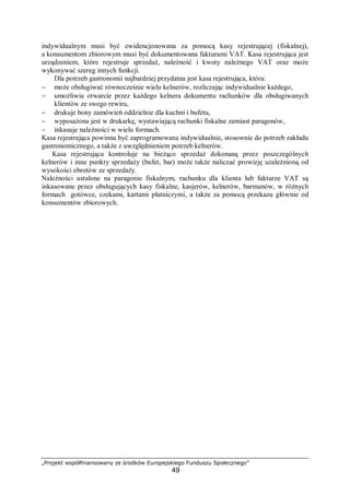 „Projekt współfinansowany ze środków Europejskiego Funduszu Społecznego”
49
indywidualnym musi być ewidencjonowana za pomocą kasy rejestrującej (fiskalnej),
a konsumentom zbiorowym musi być dokumentowana fakturami VAT. Kasa rejestrująca jest
urządzeniem, które rejestruje sprzedaż, należność i kwoty należnego VAT oraz może
wykonywać szereg innych funkcji.
Dla potrzeb gastronomii najbardziej przydatna jest kasa rejestrująca, która:
− może obsługiwać równocześnie wielu kelnerów, rozliczając indywidualnie każdego,
− umożliwia otwarcie przez każdego kelnera dokumentu rachunków dla obsługiwanych
klientów ze swego rewiru,
− drukuje bony zamówień oddzielnie dla kuchni i bufetu,
− wyposażona jest w drukarkę, wystawiającą rachunki fiskalne zamiast paragonów,
− inkasuje należności w wielu formach.
Kasa rejestrująca powinna być zaprogramowana indywidualnie, stosownie do potrzeb zakładu
gastronomicznego, a także z uwzględnieniem potrzeb kelnerów.
Kasa rejestrująca kontroluje na bieżąco sprzedaż dokonaną przez poszczególnych
kelnerów i inne punkty sprzedaży (bufet, bar) może także naliczać prowizję uzależnioną od
wysokości obrotów ze sprzedaży.
Należności ustalone na paragonie fiskalnym, rachunku dla klienta lub fakturze VAT są
inkasowane przez obsługujących kasy fiskalne, kasjerów, kelnerów, barmanów, w różnych
formach gotówce, czekami, kartami płatniczymi, a także za pomocą przekazu głównie od
konsumentów zbiorowych.
 