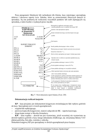 „Projekt współfinansowany ze środków Europejskiego Funduszu Społecznego”
51
Poza paragonami fiskalnymi lub rachunkami dla klienta, kasy rejestrujące sporządzają
dobowe i okresowe raporty m.in. fiskalne, które są zestawieniami zbiorczych danych ze
sprzedaży. Są one podstawą do rozliczenia wszystkich punktów lub osób zajmujących się
sprzedażą, a także kuchni z wydanych przez nią dań.
Rys. 7. Wzór dokumentu raport fiskalny [10,str. 209]
Dokumentacja rozliczeń kasjerów
KP – kasa przyjmie jest dokumentem księgowym stwierdzającym fakt wpływu gotówki
do kasy. Sporządzany jest w trzech egzemplarzach:
− oryginał dla wpłacającego,
− pierwsza kopia dla księgowości, stanowi załącznik do RK – raportu kasowego,
− druga kopia zostaje w bloczku formularzy.
KW – kasa wypłaci – dowód ten jest wystawiany, jeżeli wcześniej nie wystawiono na
dowód wypływu gotówki z kasy innego dokumentu źródłowego, np. otrzymanej faktury VAT
płatnej gotówką, listy płac, wniosku o zaliczkę.
Dokument księgowy KP jest sporządzany w dwóch egzemplarzach przez kasjera.
Arkadia sp. z 0.0.
51-657 Wrocław
ul. Koszarowa 17
Restauracja
NIP 593-01-03-492
12:25 21-02/00
#01 Nowak 006
RAPORT FISKALNY
DOBOWY
PTU A 22%
PTU B 7%
PTU C 0%
PTU D 3%
21-02/00 NR 0024
SP.OP.A 287,20
SP.OP.B 179,80
SP.OP.C 47,31
SP.OP.D -
SP.ZW 9,64
KW.PTU A 63,18
KW.PTU B 12,59
SUMA PTU 75,77
SUMA NAL. 599,72
ZER.RAM 1
GODZ.ZER 12:15
IL.PAR 216
CG 95002789
Obowiązkowy nagłówek zawierający nazwę
i siedzibę podatnika oraz (w ostatniej linii) numer NIP.
Godzina i data sporządzenia raportu.
Numer terminala kasowego, nazwisko kasjera oraz jego
symbol.
Tytuł raportu
Stawki podatku obowiązujące w dniu, za który
Wykonywany jest raport. Stawki rezerwowe (nie używane)
muszą być oznaczone "---,,.
Dzień za który sporządzony jest raport i kolejny jego numer
Sprzedaż netto w rozbiciu na sprzedaż opodatkowaną wg
różnych stawek.
Kwota podatku należnego w stawce A (22%).
Kwota podatku należnego w stawce B (7%).
Suma podatku należnego we wszystkich stawkach.
Obrót (sprzedaż brutto) wyliczony jako suma sprzedaży
netto i kwot podatku należnego.
Liczba wykonanych i godzina wykonania ostatniej operacji zerowania
pamięci RAM (pamięć do odczytu i zapisu) kasy (całkowitego kasowania
pamięci dokonanej przez serwis w wyniku awarii kasy).
Liczba paragonów fiskalnych (sprzedaży) wydanych w
dniu, za który sporządzony jest raport.
W tym miejscu kasy współpracujące z komputerem muszą
zapisywać informacje o liczbie dokonanych w ciągu dnia
zmian w bazie danych o artykułach kodowanych
wykonanych w pamięci kasy za pomocą komputera.
 