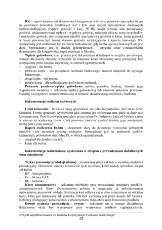 „Projekt współfinansowany ze środków Europejskiego Funduszu Społecznego”
52
RK – raport kasowy jest dokumentem księgowym wtórnym, ponieważ sporządza się go
na podstawie dowodów źródłowych KP i KW oraz innych dokumentów źródłowych
odzwierciedlających wypływ gotówki z kasy. W RK kasjer wpisuje stan początkowy
gotówki, udokumentowane wpływy i wypływy gotówki, następnie oblicza sumę przychodów
i rozchodów gotówki, aby ostatecznie określić stan końcowy gotówki w kasie. Suma gotówki
w kasie powinna być równa stanowi gotówki wynikającemu z raportu kasowego. RK
sporządzany jest codziennie lub za okresy kilkudniowe, gdy liczba operacji kasowych nie jest
duża. Sporządzany jest w dwóch egzemplarzach: – oryginał wraz z załącznikami
dokumentów dla księgowości, kopia pozostaje w bloczku.
Wpłata gotówkowa, tzw. przekaz jest dokumentem składanym w urzędzie pocztowym,
stanowi dla poczty zlecenie, wpłacenia na wskazane konto określonej sumy pieniężnej. Jest
sporządzany przez kasjera, najczęściej w czterech egzemplarzach:
− oryginał – dla banku,
− pierwsza kopia – dla posiadacza rachunku bankowego, stanowi załącznik do wyciągu
bankowego,
− druga kopia – dla poczty,
− trzecia kopia – dla wpłacającego gotówkę na rachunek.
Polecenie przelewu/wpłata gotówkowa spełnia podobną funkcję. Sposób jego
wypełnienia świadczy o dokonaniu wpłaty gotówkowej lub złożeniu polecenia przelewu.
Bardziej szczegółowo zostanie omówiony w temacie: dokumentacja rozliczeń z bankiem.
Dokumentacja rozliczeń bufetowych
Czeki kelnerskie – bufetowi mogą sprzedawać nie tylko bezpośrednio, lecz także przez
kelnerów. Forma sprzedaży wymieniona jako ostatnia jest stosowana tam, gdzie są duże sale
konsumpcyjne. Przy stosowaniu sprzedaży przez kelnerów, bufetowy żąda od kelnera czeku
w zamian za wydawany towar. Czek powinien zawierać symbol towaru, jego asortyment,
liczbę porcji oraz wartość.
Raport rozliczenia bufetu – dokument służy do dziennego rozliczenia pobranych
towarów i ich sprzedaży według rodzajów. Sporządzany jest na podstawie czeków
kelnerskich, protokołów strat, Mm, Pi, w dwóch egzemplarzach:
− oryginał dla działu rozliczeń,
− kopia dla bufetu.
Dokumentacja rozliczeniowa wystawiana w związku z prowadzeniem dodatkowych
form działalności
Wykaz przesunięć produkcji własnej – wystawiany przez zakłady o wysokiej zdolności
produkcyjnej. Dokument stanowi zestawienie tych wyrobów, które zostały sprzedane innym
zakładom
– KP – kasa przyjmie,
– Fa – faktura VAT,
– Rk – rachunki.
Karty abonamentowe – dokument niezbędny przy prowadzeniu sprzedaży posiłków
abonamentowych. Karty abonamentowe pobiera w magazynie za pokwitowaniem
upoważniony pracownik zakładu. Realizacja kart odbywa się w dniu oznaczonym na odcinku
karty, który jest traktowany jak gotówka. Odcinek wycinany jest przez kasjera lub kelnera.
Kelnerzy obsługujący konsumentów z abonamentami mają obowiązek bonowania posiłków.
Dowód wydania – przesunięcia – zwrotu – dokument ten w ramach działalności
dodatkowej może być wystawiany przy wydawaniu posiłków regeneracyjnych,
 
