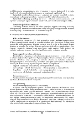 „Projekt współfinansowany ze środków Europejskiego Funduszu Społecznego”
53
profilaktycznych, wzmacniających, przy wydawaniu wyrobów kulinarnych i towarów
handlowych w formie obwoźnej i obnośnej, np. na campingach, kąpieliskach itp.
Zestawienie obiadów abonamentowych – dokument jest wykazem wszystkich posiłków
(oraz ich cen) wydanych pracownikom i uczniom na podstawie kart abonamentowych.
Zestawienie dokonanej sprzedaży na wynos – dokument stanowi zestawienie tych
wyrobów kulinarnych, napojów, towarów handlowych, które zostały sprzedane poza zakład.
Dokumentacja rozliczeń z bankiem
Dokumenty bankowe stanowią dla banku dyspozycję wypłaty lub wpłaty określonej
sumy pieniężnej z rachunku lub na rachunek osoby zlecającej lub są poleceniem przelewu
określonej sumy z rachunku dłużnika na rachunek wierzyciela.
W obiegu najczęściej występują następujące dokumenty:
WB – wyciąg bankowy
Jest dowodem księgowym, który bank wystawia w postaci wydruku komputerowego.
WB potwierdza dokonanie operacji na rachunkach bankowych w danym dniu. Podane jest na
nim zwykle saldo początkowe, dokonane operacje wpłat i wypłat w danym dniu i saldo
końcowe na rachunku. Do wyciągu dołączane są dokumenty źródłowe, uzasadniające wpłaty
i wypłaty (polecenie przelewu/wpłata gotówkowa, czeki, weksle). Saldo końcowe na
rachunku bankowym to zawsze stan zobowiązań banku wobec posiadacza rachunku.
Polecenie przelewu/wpłata gotówkowa
To specyficzne połączenie dwóch dokumentów: polecenia przelewu i wpłaty gotówkowej
w zależności od sposobu wypełnienia. Wypełniane jako polecenie przelewu, stanowi zlecenie
przelania określonej sumy pieniężnej z rachunku dłużnika na rachunek wierzyciela.
Sporządzane jest na podstawie faktur, rachunków jako spłata zobowiązania wobec innych
firm z tytułu dostaw i usług. Wystawiane jest w czterech egzemplarzach:
− oryginał – odcinek dla banku odbiorcy przelanej na rachunek kwoty,
− pierwsza kopia – odcinek dla wierzyciela – odbiorcy przelanej na rachunek kwoty,
− druga kopia – odcinek dla dłużnika – osoby zlecającej przelanie kwoty,
− trzecia kopia – dla dłużnika – odcinek dla banku zleceniodawcy .
Czek rozrachunkowy
Jest dokumentem stanowiącym dla banku zlecenie przelewu określonej sumy pieniężnej
z rachunku dłużnika na rachunek wierzyciela.
Czek gotówkowy
Jest dokumentem podjęcia gotówki z banku do kasy.
Wszystkie czeki są podpisywane zgodnie z wzorami podpisów złożonymi na karcie
wzorów podpisów w banku, który prowadzi rachunek. Czeki wystawiane są na blankietach
wydawanych przez banki, ujętych w książeczki czekowe. Czeki są płatne (ważne) w ciągu
10 dni od ich wystawienia. Bardzo ważną sprawą przy wypełnianiu czeków jest miesiąc,
który pod rygorem nieważności czeku należy wypełnić słownie. Dowodem księgowym jest
mały odcinek czeku rozrachunkowego zwany zawiadomieniem o księgowaniu, który stanowi
załącznik do wyciągu bankowego. Książeczkę czystych blankietów czekowych oraz grzbiety
czeków zrealizowanych przechowuje się w ciągu roku w kasie pancernej. Po zakończeniu
roku grzbiety książeczek przekazuje się do archiwum firmy.
 