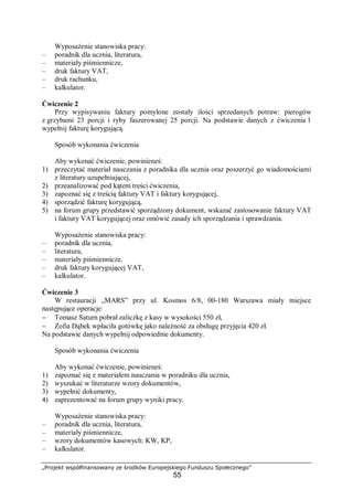 „Projekt współfinansowany ze środków Europejskiego Funduszu Społecznego”
55
Wyposażenie stanowiska pracy:
– poradnik dla ucznia, literatura,
– materiały piśmiennicze,
– druk faktury VAT,
– druk rachunku,
– kalkulator.
Ćwiczenie 2
Przy wypisywaniu faktury pomylone zostały ilości sprzedanych potraw: pierogów
z grzybami 23 porcji i ryby faszerowanej 25 porcji. Na podstawie danych z ćwiczenia 1
wypełnij fakturę korygującą.
Sposób wykonania ćwiczenia
Aby wykonać ćwiczenie, powinieneś:
1) przeczytać materiał nauczania z poradnika dla ucznia oraz poszerzyć go wiadomościami
z literatury uzupełniającej,
2) przeanalizować pod kątem treści ćwiczenia,
3) zapoznać się z treścią faktury VAT i faktury korygującej,
4) sporządzić fakturę korygującą,
5) na forum grupy przedstawić sporządzony dokument, wskazać zastosowanie faktury VAT
i faktury VAT korygującej oraz omówić zasady ich sporządzania i sprawdzania.
Wyposażenie stanowiska pracy:
– poradnik dla ucznia,
– literatura,
– materiały piśmiennicze,
– druk faktury korygującej VAT,
– kalkulator.
Ćwiczenie 3
W restauracji „MARS” przy ul. Kosmos 6/8, 00-180 Warszawa miały miejsce
następujące operacje:
− Tomasz Saturn pobrał zaliczkę z kasy w wysokości 550 zł,
− Zofia Dąbek wpłaciła gotówkę jako należność za obsługę przyjęcia 420 zł.
Na podstawie danych wypełnij odpowiednie dokumenty.
Sposób wykonania ćwiczenia
Aby wykonać ćwiczenie, powinieneś:
1) zapoznać się z materiałem nauczania w poradniku dla ucznia,
2) wyszukać w literaturze wzory dokumentów,
3) wypełnić dokumenty,
4) zaprezentować na forum grupy wyniki pracy.
Wyposażenie stanowiska pracy:
– poradnik dla ucznia, literatura,
– materiały piśmiennicze,
– wzory dokumentów kasowych: KW, KP,
– kalkulator.
 