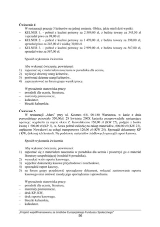 „Projekt współfinansowany ze środków Europejskiego Funduszu Społecznego”
56
Ćwiczenie 4
W restauracji pracuje 3 kelnerów na jednej zmianie. Oblicz, jakie mieli dziś wyniki:
− KELNER 1. - pobrał z kuchni potrawy za 2 589,00 zł, z bufetu towary za 345,50 zł
i sprzedał piwo za 98,00 zł.
− KELNER 2. – pobrał z kuchni potrawy za 1 470,00 zł, z bufetu towary za 398,00 zł,
sprzedał piwo za 245,00 zł i wódkę 30,00 zł.
− KELNER 3. – pobrał z kuchni potrawy za 2 999,00 zł, z bufetu towary za 567,00 zł,
sprzedał wino za 567,00 zł.
Sposób wykonania ćwiczenia
Aby wykonać ćwiczenie, powinieneś:
1) zapoznać się z materiałem nauczania w poradniku dla ucznia,
2) wyliczyć dzienny utarg kelnerów,
3) porównać dzienne utargi kelnerów,
4) zaprezentować na forum grupy wyniki pracy.
Wyposażenie stanowiska pracy:
– poradnik dla ucznia, literatura,
– materiały piśmiennicze,
– kalkulator,
– bloczki kelnerskie.
Ćwiczenie 5
W restauracji „Mars” przy ul. Kosmos 6/8, 00-180 Warszawa, w kasie z dnia
poprzedniego pozostało 350,00zł. 28 kwietnia 200X kasjerka przeprowadziła następujące
operacje: wypłaciła za mycie okien Z. Kowalskiemu 150,00 zł (KW 22), podjęto z banku
kwotę 1 500,00 zł (KP 3), A. Sowa pobrał zaliczkę na zakup materiałów, 800,00 zł (KW 23),
zapłacono Nowakowi za usługi transportowe 120,00 zł (KW 24). Sporządź dokumenty KP
i KW, dokonaj ich kontroli. Na podstawie materiałów źródłowych sporządź raport kasowy.
Sposób wykonania ćwiczenia
Aby wykonać ćwiczenie, powinieneś:
1) zapoznać się z materiałem nauczania w poradniku dla ucznia i poszerzyć go o materiał
literatury uzupełniającej (rozdział 6 poradnika),
2) wyszukać wzór raportu kasowego,
3) wypełnić dokumenty kasowe przychodowe i rozchodowe,
4) sporządzić raport kasowy,
5) na forum grupy przedstawić sporządzony dokument, wskazać zastosowanie raportu
kasowego oraz omówić zasady jego sporządzania i sprawdzania.
Wyposażenie stanowiska pracy:
– poradnik dla ucznia, literatura,
– materiały piśmiennicze,
– druk KP, KW,
– druk raportu kasowego,
– bloczki kelnerskie,
– kalkulator.
 