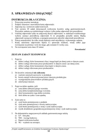 „Projekt współfinansowany ze środków Europejskiego Funduszu Społecznego”
58
5. SPRAWDZIAN OSIĄGNIĘĆ
INSTRUKCJA DLA UCZNIA
1. Przeczytaj uważnie instrukcję.
2. Podpisz imieniem i nazwiskiem kartę odpowiedzi.
3. Zapoznaj się z zestawem zadań testowych.
4. Test zawiera 20 zadań dotyczących rozliczenia kosztów usług gastronomicznych.
Wszystkie zadania są wielokrotnego wyboru i tylko jedna odpowiedź jest prawidłowa.
5. Udzielaj odpowiedzi tylko na załączonej Karcie odpowiedzi: w zadaniach wielokrotnego
wyboru zaznacz prawidłową odpowiedź X (w przypadku pomyłki należy błędną
odpowiedź zaznaczyć kółkiem, a następnie ponownie zakreślić odpowiedź prawidłową).
6. Pracuj samodzielnie, bo tylko wtedy będziesz miał satysfakcję z wykonanego zadania.
7. Kiedy udzielenie odpowiedzi będzie Ci sprawiało trudność, wtedy odłóż jego
rozwiązanie na później i wróć do niego, gdy zostanie Ci wolny czas.
8. Na rozwiązanie testu masz 45 minut.
Powodzenia!
ZESTAW ZADAŃ TESTOWYCH
1. Popyt to
a) dobra i usługi, które konsumenci chcą i mogą kupić po danej cenie w danym czasie.
b) dobra i usługi oferowane przez producentów w danym czasie i po danej cenie.
c) dobra i usługi, które konsumenci chcą kupić w danym czasie.
d) dobra i usługi oferowane przez producentów.
2. Do kosztów zmiennych nie zaliczamy
a) wartości zużytych surowców w produkcji.
b) koszty energii wykorzystywanej przez maszyny produkcyjne.
c) wynagrodzenia pracowników produkcyjnych.
d) amortyzacji maszyn.
3. Popyt na dobro spadnie, jeśli
a) cena dobra substytucyjnego wzrośnie.
b) cena dobra komplementarnego wzrośnie.
c) ilość konsumentów tego dobra wzrośnie.
d) ilość dobra na rynku i cena spadną.
4. Zysk netto to
a) zysk brutto pomniejszony o podatek.
b) zysk netto pomniejszony o koszty nadzwyczajne.
c) zysk brutto pomniejszony o straty i zyski nadzwyczajne.
d) wynik działalności gospodarczej pomniejszony straty i zysk nadzwyczajne.
5. Do dokumentów magazynowych zakładu gastronomicznego należą
a) LP – lista płac.
b) WB – wyciąg bankowy.
c) Raport rozliczenia kuchni.
d) Wz – wydanie na zewnątrz.
 