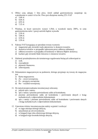 „Projekt współfinansowany ze środków Europejskiego Funduszu Społecznego”
59
6. Oblicz cenę zakupu 1 litra piwa. Jeżeli zakład gastronomiczny zaopatruje się
u producenta w cenie 6 zł za litr. Piwo jest obciążone stawką 22% VAT
a) 3,00 zł.
b) 4,68 zł.
c) 4,92 zł.
d) 7,32 zł.
7. Wiedząc, że koszt surowców wynosi 1,50zł, a wysokość marży 200%, to cena
gastronomiczna netto 1 porcji surówki będzie wynosiła
a) 2,50 zł.
b) 3,00 zł.
c) 4,50 zł.
d) 3,50 zł.
8. Fakturę VAT korygującą za sprzedane towary wystawia
a) magazynier gdy stwierdzi wady jakościowe w dostawie towarów.
b) dostawca towarów w przypadku zgłoszenia przez odbiorcę reklamacji.
c) odbiorca towarów w przypadku stwierdzenia w fakturze błędów dostawcy.
d) kucharz gdy stwierdzi braki ilościowe w dostawie towarów.
9. Zdolność przedsiębiorstwa do terminowego regulowania bieżących zobowiązań to
a) zysk.
b) oszczędność.
c) płynność finansowa.
d) zobowiązanie.
10. Dokumentem magazynowym na podstawie, którego przyjmuje się towary do magazynu
jest
a) Karta magazynowa.
b) Zw – zwrot wewnętrzny.
c) Pz – przyjęcie zewnętrzne.
d) Rw – rozchód wewnętrzny.
11. Do metod przeprowadzania inwentaryzacji zaliczamy
a) jedynie spis z natury.
b) spis z natury i pisemne potwierdzenie salda od kontrahenta.
c) pisemne potwierdzenie salda od kontrahenta i porównanie danych z ksiąg
rachunkowych z odpowiednimi dokumentami.
d) spis z natury i pisemne potwierdzenie salda od kontrahenta i porównanie danych
z ksiąg rachunkowych z odpowiednimi dokumentami.
12. Ujawnione różnice inwentaryzacyjne należy wyjaśnić i rozliczyć
a) w ciągu miesiąca którego dotyczą.
b) natychmiast po ich stwierdzeniu.
c) w księgach tego roku obrotowego którego dotyczą.
d) w księgach tego kwartału którego dotyczą.
 