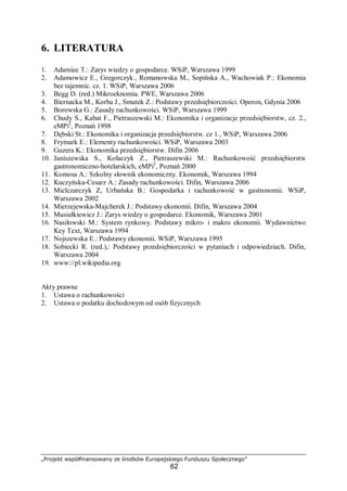 „Projekt współfinansowany ze środków Europejskiego Funduszu Społecznego”
62
6. LITERATURA
1. Adamiec T.: Zarys wiedzy o gospodarce. WSiP, Warszawa 1999
2. Adamowicz E., Gregorczyk., Romanowska M., Sopińska A., Wachowiak P.: Ekonomia
bez tajemnic. cz. 1. WSiP, Warszawa 2006
3. Begg D. (red.) Mikroeknomia. PWE, Warszawa 2006
4. Biernacka M., Korba J., Smutek Z.: Podstawy przedsiębiorczości. Operon, Gdynia 2006
5. Borowska G.: Zasady rachunkowości. WSiP, Warszawa 1999
6. Chudy S., Kabat F., Pietraszewski M.: Ekonomika i organizacje przedsiębiorstw, cz. 2.,
eMPi2
, Poznań 1998
7. Dębski St.: Ekonomika i organizacja przedsiębiorstw. cz 1., WSiP, Warszawa 2006
8. Frymark E.: Elementy rachunkowości. WSiP, Warszawa 2003
9. Guzera K.: Ekonomika przedsiębiorstw. Difin 2006
10. Janiszewska S., Kołaczyk Z., Pietraszewski M.: Rachunkowość przedsiębiorstw
gastronomiczno-hotelarskich, eMPi2
, Poznań 2000
11. Komosa A.: Szkolny słownik ekonomiczny. Ekonomik, Warszawa 1994
12. Kuczyńska-Cesarz A.: Zasady rachunkowości. Difin, Warszawa 2006
13. Mielczarczyk Z, Urbańska B.: Gospodarka i rachunkowość w gastronomii. WSiP,
Warszawa 2002
14. Mierzejewska-Majcherek J.: Podstawy ekonomii. Difin, Warszawa 2004
15. Musiałkiewicz J.: Zarys wiedzy o gospodarce. Ekonomik, Warszawa 2001
16. Nasiłowski M.: System rynkowy. Podstawy mikro- i makro ekonomii. Wydawnictwo
Key Text, Warszawa 1994
17. Nojszewska E.: Podstawy ekonomii. WSiP, Warszawa 1995
18. Sobiecki R. (red.),: Podstawy przedsiębiorczości w pytaniach i odpowiedziach. Difin,
Warszawa 2004
19. www://pl.wikipedia.org
Akty prawne
1. Ustawa o rachunkowości
2. Ustawa o podatku dochodowym od osób fizycznych
 
