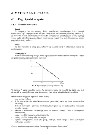 „Projekt współfinansowany ze środków Europejskiego Funduszu Społecznego”
7
4. MATERIAŁ NAUCZANIA
4.1. Popyt i podaż na rynku
4.1.1. Materiał nauczania
Rynek
To instytucje lub mechanizmy, które umożliwiają posiadającym dobra i usługi
kontaktować się z chętnymi do ich zakupu. Każdy rynek ma określoną strukturę, oznacza to,
że prowadzi na nim działalność pewna liczba kupujących i sprzedających, którzy zajmują
wobec siebie określone pozycje. Każdy rynek można rozpatrywać z dwóch stron: od strony
popytu i od strony podaży.
Popyt
To ilość towarów i usług, jaką nabywcy są skłonni kupić w określonym czasie za
ustaloną cenę.
Prawo popytu
Wraz ze wzrostem ceny danego dobra zapotrzebowanie na to dobro się zmniejszy, a wraz
ze spadkiem ceny zapotrzebowanie wzrośnie.
Rys. 1. Wykres popytu [www://pl.wikipedia.org]
W punkcie A cena produktu wynosi PA, zapotrzebowanie na produkt QA. Jeśli cena jest
niższa, jak w punkcie B, zazwyczaj konsumenci chcą nabyć więcej jednostek produktu.
Do czynników mających wpływ na popyt należą:
− cena towaru i usługi,
− liczba nabywców – im więcej konsumentów, tym większy może być popyt na dane dobro
lub usługę,
− dochody nabywców – jeżeli się zwiększają, to zwiększa się również popyt na większość
towarów i usług,
− reklama – konsumenci zwiększają popyt na towary i usługi, które są intensywnie
reklamowane,
− zmiany cen dóbr i usług komplementarnych,
− zmiany cen dóbr i usług substytucyjnych,
− czynniki niewymierne, takie jak: gusty, tradycja, moda, religia i inne kształtujące
preferencje klientów.
 