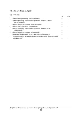 „Projekt współfinansowany ze środków Europejskiego Funduszu Społecznego”
36
4.3.4. Sprawdzian postępów
Czy potrafisz:
Tak Nie
1) określić na czym polega fenyloketonuria?  
2) określić produkty, jakie należy ograniczyć w diecie dziecka
z fenyloketonurią?  
3) określić zasady żywienia w fenyloketonurii?  
4) określić na czym polega galaktozemia?  
5) określić produkty, jakie należy ograniczyć w diecie osoby
z galaktozemią?  
6) określić zasady żywienia w galaktozemii?  
7) opracować jadłospis dla osoby chorej na fenyloketonurię?  
8) wymienić gotowe preparaty dietetyczne stosowane w fenyloketonurii
i galaktozemii?  
 