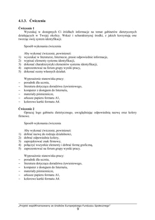 „Projekt współfinansowany ze środków Europejskiego Funduszu Społecznego”
9
4.1.3. Ćwiczenia
Ćwiczenie 1
Wyszukaj w dostępnych Ci źródłach informacje na temat gabinetów dietetycznych
działających w Twojej okolicy. Wskaż i scharakteryzuj środki, z jakich korzystają one
tworząc swój system identyfikacji.
Sposób wykonania ćwiczenia
Aby wykonać ćwiczenie, powinieneś:
1) wyszukać w literaturze, Internecie, prasie odpowiednie informacje,
2) wypisać elementy systemu identyfikacji,
3) dokonać charakterystyki elementów systemu identyfikacji,
4) zaprezentować na forum grupy wyniki pracy,
5) dokonać oceny własnych działań.
Wyposażenie stanowiska pracy:
− poradnik dla ucznia,
− literatura dotycząca doradztwa żywieniowego,
− komputer z dostępem do Internetu,
− materiały piśmiennicze,
− arkusze papieru formatu A1,
− kolorowe kartki formatu A4.
Ćwiczenie 2
Opracuj logo gabinetu dietetycznego, uwzględniając odpowiednią nazwę oraz kolory
firmowe.
Sposób wykonania ćwiczenia
Aby wykonać ćwiczenie, powinieneś:
1) dobrać nazwę do rodzaju działalności,
2) dobrać odpowiednie kolory,
3) zaprojektować znak firmowy,
4) połączyć wszystkie elementy i dobrać formę graficzną,
5) zaprezentować na forum grupy wyniki pracy.
Wyposażenie stanowiska pracy:
− poradnik dla ucznia,
− literatura dotycząca doradztwa żywieniowego,
− komputer z dostępem do Internetu,
− materiały piśmiennicze,
− arkusze papieru formatu A1,
− kolorowe kartki formatu A4.
 