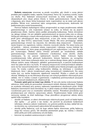 „Projekt współfinansowany ze środków Europejskiego Funduszu Społecznego”
8
Badania sensoryczne stosowane są przede wszystkim, gdy chodzi o ocenę jakości
produktu pod względem smaku, zapachu, konsystencji, barwy itp. za pomocą wzroku, węchu
czy słuchu. Przy badaniach sensorycznych stosowane są różne techniki, np. badań
okazjonalnych przy okazji pobytu klienta w lokalu gastronomicznym. Często łączone
z degustacją, przy okazji, której konsument może wypowiedzieć się na temat cech jakości
produktu. Można m.in. zastosować także szeregowanie, porównywanie, skalowanie lub
punktowanie przy ocenie konsumenckiej.
Pierwsze badania marketingowe należy przeprowadzić na etapie projektowania zakładu
gastronomicznego w celu rozpoznania sytuacji na rynku, na którym ma się pojawić
projektowany obiekt. Analizie należy poddać potencjalną konkurencję. Należy dowiedzieć
się, jakiego rodzaju i ile jest zakładów gastronomicznych na naszym rynku oraz co oferują.
Istotną jest informacja o cenach oferowanych przez te zakłady. Warto dowiedzieć się, jaki jest
profil gości odwiedzających daną miejscowość, w tym celu można wykorzystać źródła
wtórne, np. dane GUS-u, opracowania Urzędu Miasta. Dla nowo powstającego zakładu
gastronomicznego również ma znaczenie, kto odwiedza daną miejscowość – biznesmeni,
turyści krajowi czy zagraniczni, rodziny z dziećmi, wycieczki szkolne. Nie mniej ważny jest
cel podróży – interesy, zwiedzanie miasta, wypoczynek i rekreacja, wczasy rodzinne itp.
Należy dowiedzieć się, która grupa przyjeżdżających jest najliczniejsza i czy baza dla nich
jest wystarczająca. Badania należy również prowadzić po uruchomieniu zakładu
gastronomicznego. Gromadzenie wiadomości o konkurencji, warto określić, choćby
orientacyjnie, by nie ponosić nadmiernych kosztów badań. Celowym będzie
wyselekcjonowanie kilku głównych konkurentów, którymi będziemy się szczególnie
interesować. Jeżeli nasza restauracja mieści się w centrum dużego miasta, gdzie w promieniu
kilkuset metrów mamy kilkanaście zakładów gastronomicznych, to naszymi konkurentami
może być jeden lub dwa z tej liczby. W mniejszej miejscowości wśród pozostałych zakładów
może nie być naszych konkurentów. O wyborze produktu przez klienta przesądza jego jakość
i cena. Na wiedzę o jakości usług konkurentów składają się informacje o warunkach
lokalowych, ilości i jakości świadczonych usług żywieniowych i dodatkowych. Nie mniej
ważne jest, czy można bezpiecznie zaparkować samochód. Wiedza o cenach jest dość
złożona. Składają się na nią informacje dotyczące cen różnych produktów oferowanych przez
zakłady. Jest to wiedza o cenach w gastronomii, o najbardziej porównywalnych pozycjach
karty, o zestawach śniadaniowych, obiadowych itp.
Poznanie opinii gości na temat tego obiektu. W tym celu można wykorzystać badania
ankietowe, które należą do powszechnie stosowanych technik zbierania informacji. Polegają
na uzyskaniu informacji przy pomocy zadawania respondentowi określonych pytań. Dzięki
badaniom, kierownictwo może dowiedzieć się, w jakim stopniu ich obiekt zaspokaja potrzeby
i oczekiwania gości oraz co ewentualnie należałoby zmienić. Warunkiem powodzenia tego
przedsięwzięcia jest właściwe opracowanie ankiety. Projektowaniem badań wśród gości
zazwyczaj zajmuje się dział marketingu. Chcąc prawidłowo przygotować ankietę należy
spełnić kilka warunków:
− określić cel badania, co ułatwi sformułowanie właściwych pytań, jeżeli cel badań będzie
zbyt ogólny – „co goście o nas myślą”, nie pozwoli na pozyskanie konkretnych
informacji, dostarczy jedynie wiadomości, czy gościom podoba się dany zakład lub nie;
nie dowiemy się, o przyczynach zadowolenia lub niezadowolenia,
− określić próbę badawczą, czyli do kogo ankieta będzie skierowana; próbą badawczą
mogą być wszyscy goście, lub określona parametrami grupa, np. rodziny z dziećmi;
dobór próby jest ściśle uzależniony od celu badań,
− kierować się zasadami zamieszczonymi w tabeli 1.
 