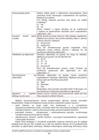 „Projekt współfinansowany ze środków Europejskiego Funduszu Społecznego”
10
Emocjonalność pytań Należy unikać pytań o zabarwieniu emocjonalnym, które
zawierają zwroty narzucające respondentowi tok myślenia.
Błędnym jest pytanie:
Czy biedny człowiek powinien mieć prawo do zasiłku
socjalnego?
a) tak
b) nie
Słowo „biedny” z reguły odwołuje się do współczucia
i wpływa na podświadome udzielanie przez respondentów
odpowiedzi „tak”.
Łączenie dwóch pytań
w jedno
Każde pytanie powinno dotyczyć tylko jednego zagadnienia.
Błędnym jest pytanie: Jak oceniasz politykę rządu w zakresie
ochrony zdrowia i edukacji?
a) pozytywnie
b) negatywnie
Przy tak sformułowanym pytaniu respondent, który
odmiennie ocenia ochronę zdrowia i edukację nie ma
możliwości udzielenia odpowiedzi.
Nakładanie się odpowiedzi Warianty odpowiedzi na pytanie nie mogą się nakładać.
Błędnym jest pytanie: Ile ma Pani/Pan lat?
a) do 25
b) 25 – 35
c) 35 – 45
d) powyżej 45
Przy tak sformułowanym pytaniu osoba 35-letnia ma
możliwość zaznaczenia albo odpowiedzi „b”, albo
odpowiedzi „c”.
Wyczerpywanie się
odpowiedzi
Warianty odpowiedzi na pytanie muszą umożliwić
respondentowi udzielenie odpowiedzi. Błędnym jest pytanie:
Jakiej marki jest Pani/Pana samochód?
a) Opel
b) Mercedes
c) Fiat
Respondent, który posiada samochód marki Volkswagen, nie
ma możliwości zaznaczenia prawidłowej odpowiedzi.
Zgodność z regułami
dobrego wychowania
Należy używać zwrotów grzecznościowych, takich jak Pan,
Pani, pisanych wielkimi literami.
Badania kwestionariuszowe można przeprowadzać głównie metodą wywiadów
bezpośrednich. Dzięki tym badaniom można uzyskać wiadomości między innymi o:
− opinii klientów na temat marki oraz konkurencji, a w szczególności
znajomości/świadomości marki, wizerunku marki lub oferowanych produktów, poziomu
satysfakcji klientów z jakości oferowanych usług, poziomu lojalności klientów,
− potrzebach klientów – uświadomione i nieuświadomione potrzeby, oczekiwanego
i akceptowanego poziomu jakości obsługi,
− charakterystyce klientów: profilu klientów, zwyczajach konsumenckich, segmentacji
i opisu grupy docelowej.
Każda firma działająca w warunkach gospodarki rynkowej zmuszona jest do ciągłego
podejmowania decyzji. Bez względu na to, jaki jest charakter decyzji, do ich podejmowania
potrzebne są odpowiednie informacje. Badania marketingowe dostarczają informacji, której
 