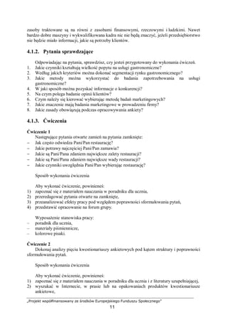 „Projekt współfinansowany ze środków Europejskiego Funduszu Społecznego”
11
zasoby traktowane są na równi z zasobami finansowymi, rzeczowymi i ludzkimi. Nawet
bardzo dobre maszyny i wykwalifikowana kadra nic nie będą znaczyć, jeżeli przedsiębiorstwo
nie będzie miało informacji, jakie są potrzeby klientów.
4.1.2. Pytania sprawdzające
Odpowiadając na pytania, sprawdzisz, czy jesteś przygotowany do wykonania ćwiczeń.
1. Jakie czynniki kształtują wielkość popytu na usługi gastronomiczne?
2. Według jakich kryteriów można dokonać segmentacji rynku gastronomicznego?
3. Jakie metody można wykorzystać do badania zapotrzebowania na usługi
gastronomiczne?
4. W jaki sposób można pozyskać informacje o konkurencji?
5. Na czym polega badanie opinii klientów?
6. Czym należy się kierować wybierając metodę badań marketingowych?
7. Jakie znaczenie mają badania marketingowe w prowadzeniu firmy?
8. Jakie zasady obowiązują podczas opracowywania ankiety?
4.1.3. Ćwiczenia
Ćwiczenie 1
Następujące pytania otwarte zamień na pytania zamknięte:
− Jak często odwiedza Pani/Pan restaurację?
− Jakie potrawy najczęściej Pani/Pan zamawia?
− Jakie są Pani/Pana zdaniem największe zalety restauracji?
− Jakie są Pani/Pana zdaniem największe wady restauracji?
− Jakie czynniki uwzględnia Pani/Pan wybierając restaurację?
Sposób wykonania ćwiczenia
Aby wykonać ćwiczenie, powinieneś:
1) zapoznać się z materiałem nauczania w poradniku dla ucznia,
2) przeredagować pytania otwarte na zamknięte,
3) przeanalizować efekty pracy pod względem poprawności sformułowania pytań,
4) przedstawić opracowanie na forum grupy.
Wyposażenie stanowiska pracy:
– poradnik dla ucznia,
– materiały piśmiennicze,
– kolorowe pisaki.
Ćwiczenie 2
Dokonaj analizy pięciu kwestionariuszy ankietowych pod kątem struktury i poprawności
sformułowania pytań.
Sposób wykonania ćwiczenia
Aby wykonać ćwiczenie, powinieneś:
1) zapoznać się z materiałem nauczania w poradniku dla ucznia i z literatury uzupełniającej,
2) wyszukać w Internecie, w prasie lub na opakowaniach produktów kwestionariusze
ankietowe,
 