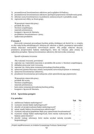 „Projekt współfinansowany ze środków Europejskiego Funduszu Społecznego”
12
3) przeanalizować kwestionariusze ankietowe pod względem ich budowy,
4) przeanalizować kwestionariusze ankietowe pod kątem poprawności formułowania pytań,
5) dokonać oceny kwestionariuszy na podstawie zamieszczonych w poradniku zasad,
6) zaprezentować efekty na forum grupy.
Wyposażenie stanowiska pracy:
– poradnik dla ucznia,
– literatura uzupełniająca,
– materiały piśmiennicze,
– komputer z łączem do Internetu,
– przykładowe kwestionariusze z prasy,
– opakowania produktów.
Ćwiczenie 3
Kierownik restauracji prowadzącej kuchnię polską działającej od dwóch lat, w związku
ze zbyt małą liczbą odwiedzających, mniejszą niż założono w planie, postanawia wprowadzić
zmiany dotyczące asortymentu serwowanych potraw. Aby podjąć właściwe decyzje,
postanawia przeprowadzić badanie marketingowe, które ma wskazać, jakie zmiany są
najbardziej pożądane. Opracuj kwestionariusz ankietowy dla kierownika restauracji.
Sposób wykonania ćwiczenia
Aby wykonać ćwiczenie, powinieneś:
1) zapoznać się z materiałem nauczania w poradniku dla ucznia i z literatury uzupełniającej,
2) dokładnie przeczytać treść ćwiczenia,
3) zapoznać się z kartą menu restauracji prowadzącej kuchnię polską,
4) opracować pytania dotyczące zmiany asortymentu serwowanych potraw w restauracji,
5) opracować kwestionariusz ankietowy,
6) przedstawić kwestionariusz prowadzącemu celem sprawdzenia jego poprawności.
Wyposażenie stanowiska pracy:
– poradnik dla ucznia,
– literatura uzupełniająca,
– materiały piśmiennicze,
– karta menu restauracji prowadzonej kuchnię polską,
– komputer z łączem do Internetu.
4.1.4. Sprawdzian postępów
Czy potrafisz:
Tak Nie
1) zdefiniować badania marketingowe? ¨ ¨
2) wymienić metody badań marketingowych? ¨ ¨
3) określić cel przeprowadzania badań marketingowych? ¨ ¨
4) opisać zasady budowy kwestionariusza ankietowego? ¨ ¨
5) wymienić najczęściej popełniane błędy przy opracowaniu kwestionariusza? ¨ ¨
6) wymienić rodzaje badań marketingowych, które można wykorzystać do
badania opinii klientów? ¨ ¨
7) określić rodzaje informacji, które można uzyskać metodą wywiadu
bezpośredniego? ¨ ¨
 