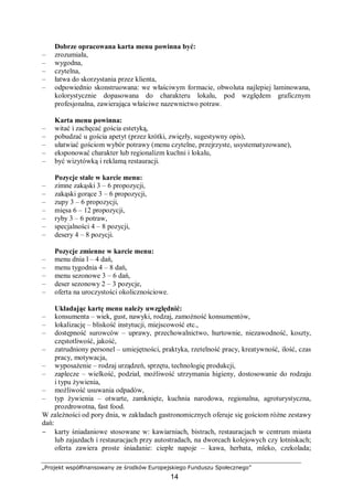 „Projekt współfinansowany ze środków Europejskiego Funduszu Społecznego”
14
Dobrze opracowana karta menu powinna być:
– zrozumiała,
– wygodna,
– czytelna,
– łatwa do skorzystania przez klienta,
– odpowiednio skonstruowana: we właściwym formacie, obwoluta najlepiej laminowana,
kolorystycznie dopasowana do charakteru lokalu, pod względem graficznym
profesjonalna, zawierająca właściwe nazewnictwo potraw.
Karta menu powinna:
– witać i zachęcać gościa estetyką,
– pobudzać u gościa apetyt (przez krótki, zwięzły, sugestywny opis),
– ułatwiać gościom wybór potrawy (menu czytelne, przejrzyste, usystematyzowane),
– eksponować charakter lub regionalizm kuchni i lokalu,
– być wizytówką i reklamą restauracji.
Pozycje stałe w karcie menu:
– zimne zakąski 3 – 6 propozycji,
– zakąski gorące 3 – 6 propozycji,
– zupy 3 – 6 propozycji,
– mięsa 6 – 12 propozycji,
– ryby 3 – 6 potraw,
– specjalności 4 – 8 pozycji,
– desery 4 – 8 pozycji.
Pozycje zmienne w karcie menu:
– menu dnia l – 4 dań,
– menu tygodnia 4 – 8 dań,
– menu sezonowe 3 – 6 dań,
– deser sezonowy 2 – 3 pozycje,
– oferta na uroczystości okolicznościowe.
Układając kartę menu należy uwzględnić:
– konsumenta – wiek, gust, nawyki, rodzaj, zamożność konsumentów,
– lokalizację – bliskość instytucji, miejscowość etc.,
– dostępność surowców – uprawy, przechowalnictwo, hurtownie, niezawodność, koszty,
częstotliwość, jakość,
– zatrudniony personel – umiejętności, praktyka, rzetelność pracy, kreatywność, ilość, czas
pracy, motywacja,
– wyposażenie – rodzaj urządzeń, sprzętu, technologię produkcji,
– zaplecze – wielkość, podział, możliwość utrzymania higieny, dostosowanie do rodzaju
i typu żywienia,
– możliwość usuwania odpadów,
– typ żywienia – otwarte, zamknięte, kuchnia narodowa, regionalna, agroturystyczna,
prozdrowotna, fast food.
W zależności od pory dnia, w zakładach gastronomicznych oferuje się gościom różne zestawy
dań:
− karty śniadaniowe stosowane w: kawiarniach, bistrach, restauracjach w centrum miasta
lub zajazdach i restauracjach przy autostradach, na dworcach kolejowych czy lotniskach;
oferta zawiera proste śniadanie: ciepłe napoje – kawa, herbata, mleko, czekolada;
 