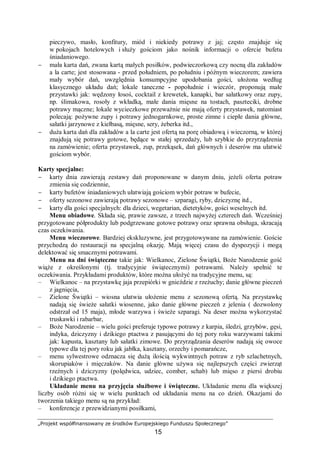 „Projekt współfinansowany ze środków Europejskiego Funduszu Społecznego”
15
pieczywo, masło, konfitury, miód i niekiedy potrawy z jaj; często znajduje się
w pokojach hotelowych i służy gościom jako nośnik informacji o ofercie bufetu
śniadaniowego.
− mała karta dań, zwana kartą małych posiłków, podwieczorkową czy nocną dla zakładów
a la carte; jest stosowana - przed południem, po południu i późnym wieczorem; zawiera
mały wybór dań, uwzględnia konsumpcyjne upodobania gości, ułożona według
klasycznego układu dań; lokale taneczne - popołudnie i wieczór, proponują małe
przystawki jak: wędzony łosoś, cocktail z krewetek, kanapki, bar sałatkowy oraz zupy,
np. ślimakowa, rosoły z wkładką, małe dania mięsne na tostach, paszteciki, drobne
potrawy mączne; lokale wycieczkowe przeważnie nie mają oferty przystawek, natomiast
polecają: pożywne zupy i potrawy jednogarnkowe, proste zimne i ciepłe dania główne,
sałatki jarzynowe z kiełbasą, mięsne, sery, żeberka itd.,
− duża karta dań dla zakładów a la carte jest ofertą na porę obiadową i wieczorną, w której
znajdują się potrawy gotowe, będące w stałej sprzedaży, lub szybkie do przyrządzenia
na zamówienie; oferta przystawek, zup, przekąsek, dań głównych i deserów ma ułatwić
gościom wybór.
Karty specjalne:
− karty dnia zawierają zestawy dań proponowane w danym dniu, jeżeli oferta potraw
zmienia się codziennie,
− karty bufetów śniadaniowych ułatwiają gościom wybór potraw w bufecie,
− oferty sezonowe zawierają potrawy sezonowe – szparagi, ryby, dziczyznę itd.,
− karty dla gości specjalnych: dla dzieci, wegetarian, dietetyków, gości weselnych itd.
Menu obiadowe. Składa się, prawie zawsze, z trzech najwyżej czterech dań. Wcześniej
przygotowane półprodukty lub podgrzewane gotowe potrawy oraz sprawna obsługa, skracają
czas oczekiwania.
Menu wieczorowe. Bardziej ekskluzywne, jest przygotowywane na zamówienie. Goście
przychodzą do restauracji na specjalną okazję. Mają więcej czasu do dyspozycji i mogą
delektować się smacznymi potrawami.
Menu na dni świąteczne takie jak: Wielkanoc, Zielone Świątki, Boże Narodzenie gość
wiąże z określonymi (tj. tradycyjnie świątecznymi) potrawami. Należy spełnić te
oczekiwania. Przykładami produktów, które można ułożyć na tradycyjne menu, są:
– Wielkanoc – na przystawkę jaja przepiórki w gnieździe z rzeżuchy; danie główne pieczeń
z jagnięcia,
– Zielone Świątki – wiosna ułatwia ułożenie menu z sezonową ofertą. Na przystawkę
nadają się świeże sałatki wiosenne, jako danie główne pieczeń z jelenia ( dozwolony
odstrzał od 15 maja), młode warzywa i świeże szparagi. Na deser można wykorzystać
truskawki i rabarbar,
– Boże Narodzenie – wielu gości preferuje typowe potrawy z karpia, śledzi, grzybów, gęsi,
indyka, dziczyzny i dzikiego ptactwa z pasującymi do tej pory roku warzywami takimi
jak: kapusta, kasztany lub sałatki zimowe. Do przyrządzania deserów nadają się owoce
typowe dla tej pory roku jak jabłka, kasztany, orzechy i pomarańcze,
– menu sylwestrowe odznacza się dużą ilością wykwintnych potraw z ryb szlachetnych,
skorupiaków i mięczaków. Na danie główne używa się najlepszych części zwierząt
rzeźnych i dziczyzny (polędwica, udziec, comber, schab) lub mięso z piersi drobiu
i dzikiego ptactwa.
Układanie menu na przyjęcia służbowe i świąteczne. Układanie menu dla większej
liczby osób różni się w wielu punktach od układania menu na co dzień. Okazjami do
tworzenia takiego menu są na przykład:
– konferencje z przewidzianymi posiłkami,
 